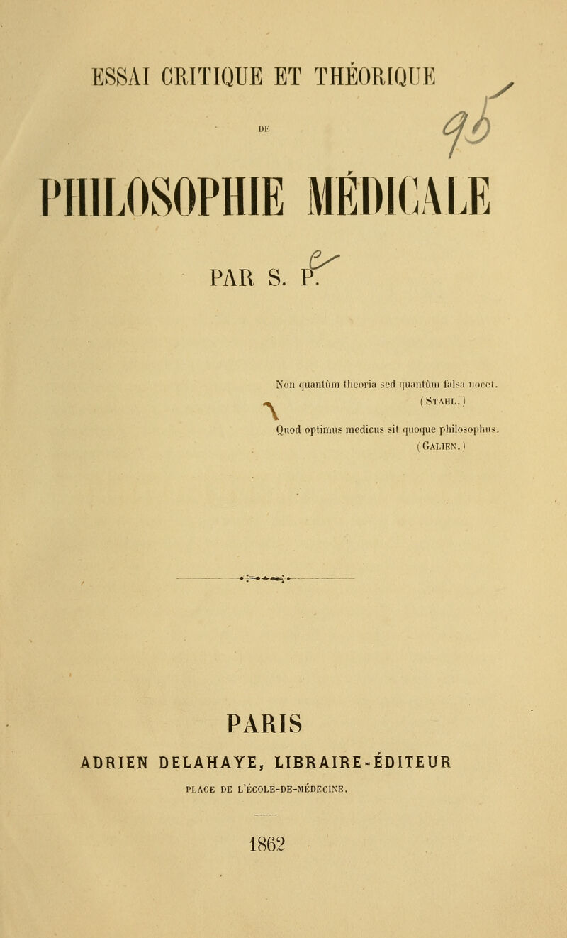 fi PHILOSOPHIE MÉDICALE PAR S. P. Non qiianlùm HitMn'ia scd quanlùin falsa iioret. ^ (SïAHL.) Qiiod optimus medicus sit quoque philosophus. (Galien.) PARIS ADRIEN DELAHAYE, LIBRAIRE-ÉDITEUR PLACE DE L'ÉCOLE-DE-MÉDECINE. 1862