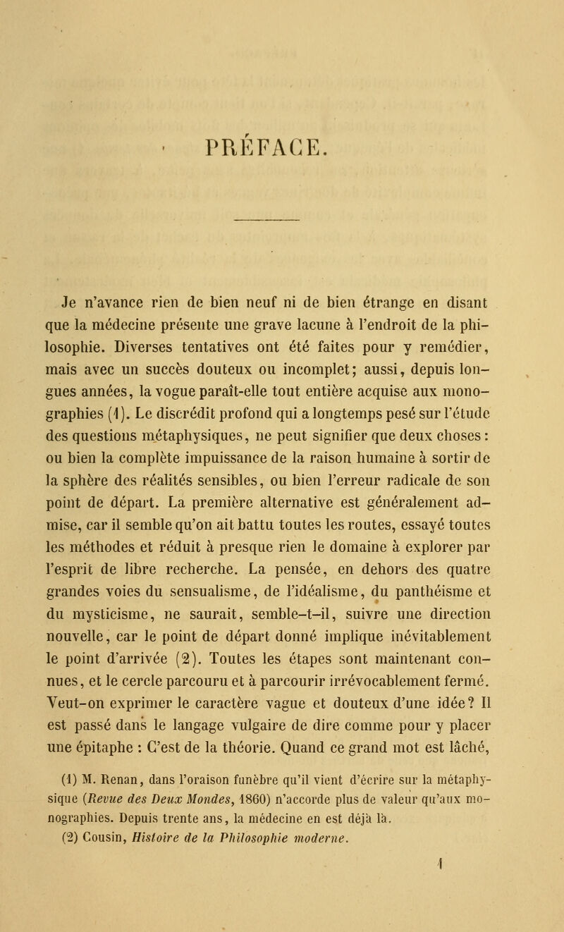 PREFACE Je n'avance rien de bien neuf ni de bien étrange en disant que la médecine présente une grave lacune à l'endroit de la phi- losophie. Diverses tentatives ont été faites pour y remédier, mais avec un succès douteux ou incomplet ; aussi, depuis lon- gues années, la vogue paraît-elle tout entière acquise aux mono- graphies (1 ). Le discrédit profond qui a longtemps pesé sur l'étude des questions métaphysiques, ne peut signifier que deux choses : ou bien la complète impuissance de la raison humaine à sortir de la sphère des réalités sensibles, ou bien l'erreur radicale de son point de départ. La première alternative est généralement ad- mise, car il semble qu'on ait battu toutes les routes, essayé toutes les méthodes et réduit à presque rien le domaine à explorer par l'esprit de libre recherche. La pensée, en dehors des quatre grandes voies du sensuahsme, de l'idéahsme, du panthéisme et du mysticisme, ne saurait, semble-t-il, suivre une direction nouvelle, car le point de départ donné imphque inévitablement le point d'arrivée (2). Toutes les étapes sont maintenant con- nues, et le cercle parcouru et à parcourir irrévocablement fermé. Veut-on exprimer le caractère vague et douteux d'une idée? 11 est passé dans le langage vulgaire de dire comme pour y placer ime épitaphe : C'est de la théorie. Quand ce grand mot est lâché, (1) M. Renan, dans l'oraison funèbre qu'il vient d'écrire sur la métaphy- sique {Revue des Deux Mondes, 1860) n'accorde plus de valeur qu'aux mo- nographies. Depuis trente ans, la médecine en est déjà là. (2) Cousin, Histoire de la Philosophie moderne.