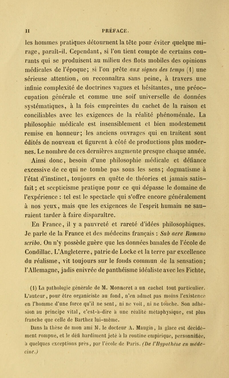 les hommes pratiques détournent la tête pour éviter quelque mi- rage, paraît-il. Cependant, si l'on tient compte de certains cou- rants qui se produisent au milieu des flots mobiles des opinions médicales de l'époque; si l'on prête aux signes des temps (1) une sérieuse attention, on reconnaîtra sans peine, à travers une infinie complexité de doctrines vagues et hésitantes, une préoc- cupation générale et comme une soif universelle de données systématiques, à la fois empreintes du cachet de la raison et concihables avec les exigences de la réalité phénoménale. La philosophie médicale est insensiblement et bien modestement remise en honneur; les anciens ouvrages qui en traitent sont édités de nouveau et figurent à côté de productions plus moder- nes. Le nombre de ces dernières augmente presque chaque année. Ainsi donc, besoin d'une philosophie médicale et défiance excessive de ce qui ne tombe pas sous les sens; dogmatisme à l'état d'instinct, toujours en quête de théories et jamais satis- fait ; et scepticisme pratique pour ce qui dépasse le domaine de Texpérience : tel est le spectacle qui s'offre encore généralement à nos yeux, mais que les exigences de l'esprit humain ne sau- raient tarder à faire disparaître. En France, il y a pauvreté et rareté d'idées philosophiques. Je parle de la France et des médecins français : Sub aère Romano scribo. On n'y possède guère que les données banales de l'école de Condillac. L'Angleterre, patrie de Locke et la terre par excellence du réahsme, vit toujours sur le fonds commun de la sensation; l'Allemagne, jadis enivrée de panthéisme idéaliste avec les Fichte, (1) La pathologie générale de M. Monneret a un cachet tout particulier. L'auteur, pour être organiciste au fond, n'en admet pas moins l'existence en l'homme d'une force qu'il ne sent, ni ne voit, ni ne touche. Son adhé- sion au principe vital, c'est-à-dire à une réalité métaphysique, est plus franche que celle de Barthez lui-môme. Dans la thèse de mon ami M. le docteur A. Maugin, la glace est décidé- ment rompue, et le défi hardiment jeté a la routine empirique, personnifiée, à quelques exceptions près, par l'école de Paris. (De VHypothèse en méde- cine.)