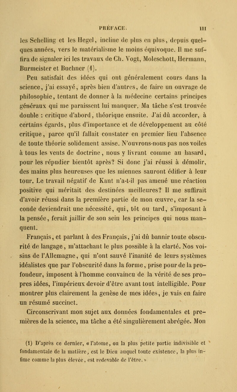 les Schelling et les Hegel, incline de plus en plus, depuis quel- ques années, vers le matérialisme le moins équivoque. Il me suf- fira de signaler ici les travaux de Ch. Vogt, Moleschott, Hermann, Burmeister et Buclmer (1). Peu satisfait des idées qui ont généralement cours dans la science, j'ai essayé, après bien d'autres, de faire un ouvrage de philosophie, tentant de donner à la médecine certains principes généraux qui me paraissent lui manquer. Ma tâche s'est trouvée double : critique d'abord, théorique ensuite. J'ai dii accorder, à certains égards, plus d'importance et de développement au côté critique, parce qu'il fallait constater en premier lieu l'absence de toute théorie soHdement assise. N'ouvrons-nous pas nos voiles à tous les vents de doctrine, nous y livrant comme au hasard, pour les répudier bientôt après? Si donc j'ai réussi à démolir, des mains plus heureuses que les miennes sauront édifier à leur tour. Le travail négatif de Kant n'a-t-il pas amené une réaction positive qui méritait des destinées meilleures? Il me suffirait d'avoir réussi dans la première partie de mon œuvre, car la se- conde deviendrait une nécessité, qui, tôt ou tard, s'imposant à la pensée, ferait jaillir de son sein les principes qui nous man- quent. Français, et parlant à des Français, j'ai dû bannir toute obscu- rité de langage, m'attachant le plus possible à la clarté. Nos voi- sins de l'Allemagne, qui n'ont sauvé l'inanité de leurs systèmes idéalistes que par l'obscurité dans la forme, prise pour de la pro- fondeur, imposent à l'homme convaincu de la vérité de ses pro- pres idées, l'impérieux devoir d'être avant tout intelligible. Pour montrer plus clairement la genèse de mes idées, je vais en faire un résumé succinct. Circonscrivant mon sujet aux données fondamentales et pre- mières de la science, ma tâche a été singulièrement abrégée. Mon (1) D'après ce dernier, «l'atome, ou la plus petite partie indivisible et fondamentale de la matière;, est le Dieu auquel toute existence, la plus in- fime comme la plus élevée, est redevable de l'être. »
