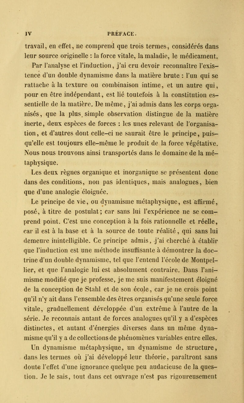 travail, en effet, ne comprend que trois termes, considérés dans leur source originelle : la force vitale, la maladie, le médicament. Par l'analyse et l'induction, j'ai cru devoir reconnaître l'exis- tence d'un double dynamisme dans la matière brute : l'un qui se rattache à la texture ou combinaison intime, et un autre qui, pour en être indépendant, est lié toutefois à la constitution es- sentielle de la matière. De même, j'ai admis dans les corps orga- nisés, que la plus, simple observation distingue de la matière inerte, deux espèces de forces : les unes relevant de Torganisa- tion, et d'autres dont celle-ci ne saurait être le principe, puis- qu'elle est toujours elle-même le produit de la force végétative. Nous nous trouvons ainsi transportés dans le domaine de la mé- taphysique. Les deux règnes organique et inorganique se présentent donc dans des conditions, non pas identiques, mais analogues, bien que d'une analogie éloignée. Le principe de vie, ou dynamisme métaphysique, est affirmé, posé, à titre de postulat; car sans lui l'expérience ne se com- prend point. C'est une conception à la fois rationnelle et réelle, car il est à la base et à la source de toute réalité, qui sans lui demeure inintelligible. Ce principe admis, j'ai cherché à établir que l'induction est une méthode insuffisante à démontrer la doc- trine d'un double dynamisme, tel que l'entend l'école de Montpel- lier, et que l'analogie lui est absolument contraire. Dans l'ani- misme modifié que je professe, je me suis manifestement éloigné de la conception de Stahl et de son école, car je ne crois point qu'il n'y ait dans l'ensemble des êtres organisés qu'une seule force vitale, graduellement développée d'un extrême à l'autre de la série. Je reconnais autant de forces analogues qu'il y a d'espèces disthictes, et autant d'énergies diverses dans un même dyna- misme qu'il y a de collections de phénomènes variables entre elles. Un dynamisme métaphysique, un dynamisme de structure, dans les termes où j'ai développé leur théorie, paraîtront sans doute l'effet d'une ignorance quelque peu audacieuse de la ques- tion. Je le sais, tout dans cet ouvrage n'est pas rigoureusement