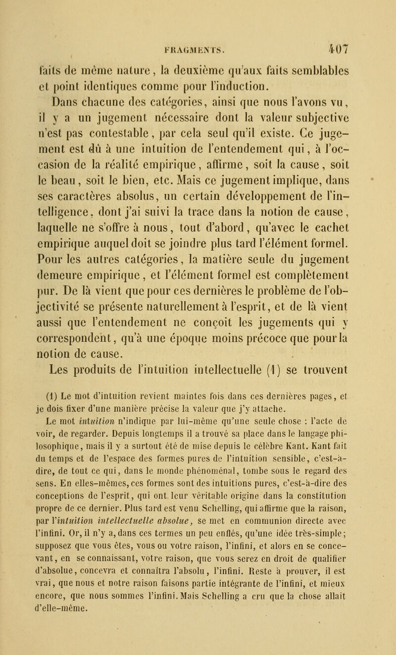 faits de même nalure, la deuxième qu'aux faits semblables et point identiques comme pour l'induction. Dans chacune des catégories, ainsi que nous l'avons vu, il y a un jugement nécessaire dont la valeur subjective n'est pas contestable, par cela seul qu'il existe. Ce juge- ment est dû à une intuition de l'entendement qui, à l'oc- casion de la réalité empirique, affirme, soit la cause, soit le beau, soit le bien, etc. Mais ce jugement implique, dans ses caractères absolus, un certain développement de l'in- telligence, dont j'ai suivi la trace dans la notion de cause, laquelle ne s'offre à nous, tout d'abord, qu'avec le cachet empirique auquel doit se joindre plus tard l'élément formel. Pour les autres catégories, la matière seule du jugement demeure empirique, et l'élément formel est complètement pur. De là vient que pour ces dernières le problème de l'ob- jectivité se présente naturellement à l'esprit, et de là vient aussi que l'entendement ne conçoit les jugements qui y correspondent, qu'à une époque moins précoce que pour la notion de cause. Les produits de l'intuition intellectuelle (i) se trouvent (1) Le mot d'intuition revient maintes fois dans ces dernières pages, et je dois fixer d'une manière précise la valeur que j'y attache. Le mot intuition n'indique par lui-même qu'une seule chose : l'acte de voir, de regarder. Depuis longtemps il a trouvé sa place dans le langage phi- losophique, mais il y a surtout été de mise depuis le célèbre Kant. Kant fait du temps et de l'espace des formes pures de l'intuition sensible, c'est-a- dire, de tout ce qui, dans le monde phénoménal, tombe sous le regard des sens. En elles-mêmes, ces formes sont des intuitions pures, c'est-a-dire des conceptions de l'esprit, qui ont leur véritable origine dans la constitution propre de ce dernier. Plus tard est venu Schelling, qui affirme que la raison, ])3.r Vintuition intellectuelle absolue, se met en communion directe avec l'infini. Or,il n'y a,dans ces termes un peu enflés, qu'une idée très-simple; supposez que vous êtes, vous ou votre raison, l'infini, et alors en se conce- vant, en se connaissant, votre raison, que vous serez en droit de qualifier d'absolue, concevra et connaîtra l'absolu, l'infini. Reste à prouver, il est vrai, que nous et notre raison faisons partie intégrante de l'infini, et mieux encore, que nous sommes l'infini. Mais Schelling a cru que la chose allait d'elle-même.