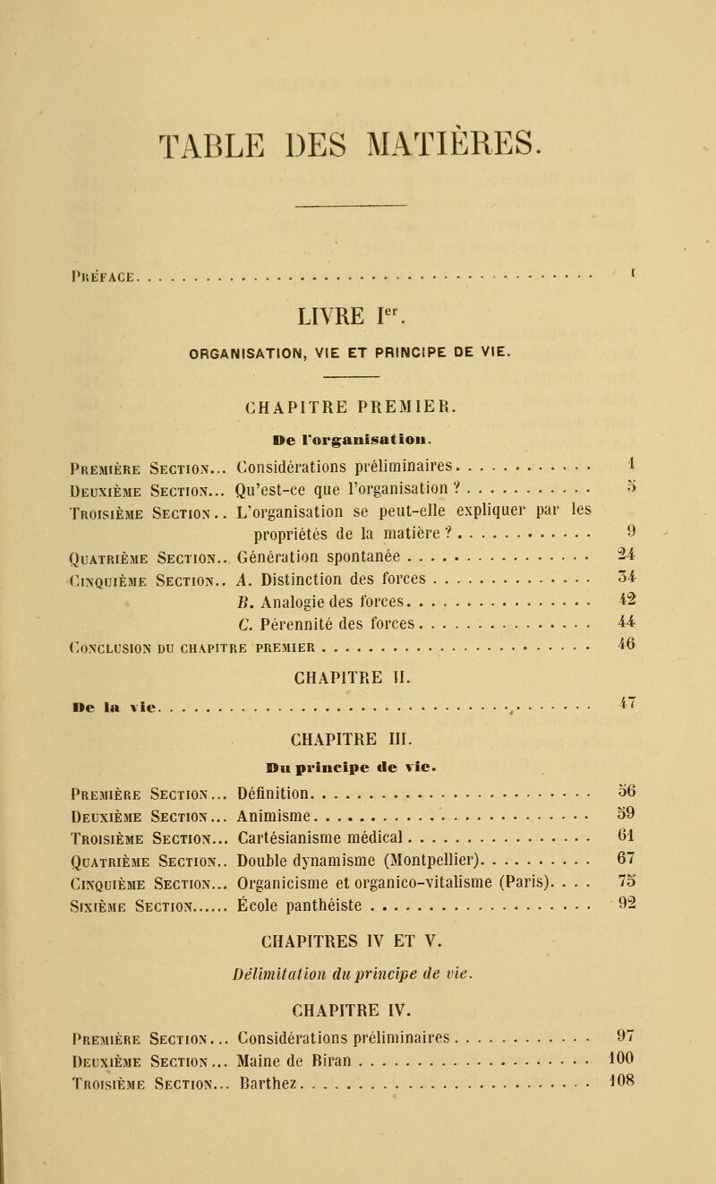 TABLE DES MATIÈRES PUEFACE. LIVRE I. ORGANISATION, VIE ET PRINCIPE DE VIE. CHAPITRE PREMIER. De rorganijsatiou. Considérations préliminaires Qu'est-ce que l'organisation ? L'organisation se peut-elle expliquer par les propriétés de la matière ? Génération spontanée 2-4 Cinquième Section.. A. Distinction des forces 34 B. Analogie des forces 42 C. Pérennité des forces 44 Conclusion du chapitre premier 46 Première Section.. Deuxième Section.. Troisième Section. Quatrième Section. CHAPITRE U. We la vie. 47 CHAPITRE IIÏ. Du principe de vie. Première Section... Définition 36 Deuxième Section... Animisme 39 Troisième Section... Cartésianisme médical 61 Quatrième Section.. Double dynamisme (Montpellier) 67 Cinquième Section... Organicisme et organico-vitalisme (Paris). 75 Sixième Section École panthéiste 32 CHAPITRES IV ET V. Délimitation du principe de vie. CHAPITRE IV. Première Section... Considérations préliminaires 97 Deuxième Section... Maine de Riran 100 Troisième Section... Barthez 108