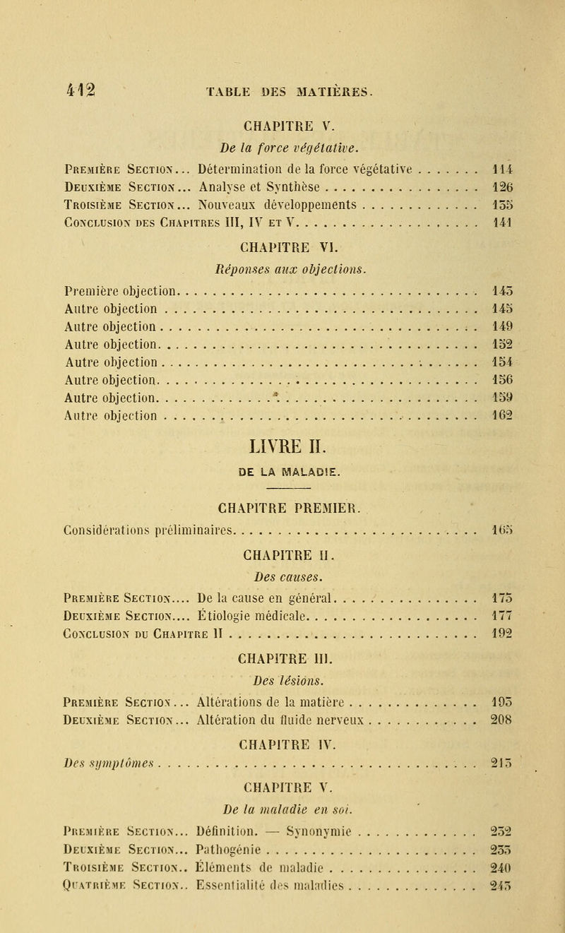 CHAPITRE V. De la force végétative. Première Section... Détermination de la force végétative 114 Deuxième Section... Analyse et Synthèse 126 Troisième Section... Nouveaux développements 155 Conclusion des Chapitres III, IV et V 141 CHAPITRE VI. Réponses aux objections. Première objection 145 Autre objection 145 Autre objection . 149 Autre objection 152 Autre objection -. 154 Autre objection 156 Autre objection * 159 Autre objection 162 LIVRE II. DE LA WiÂLADlE. CHAPITRE PREMIER. Considérations préliminaires 165 CHAPITRE il. Des causes. Première Section.... De la cause en général 175 Deuxième Section.... Étiologie médicale 177 Conclusion du Chapitre II 192 CHAPITRE 111. Des lésions. Première Section. .. Altérations de la matière 195 Deuxième Section... Altération du fluide nerveux 208 CHAPITRE IV. Des sijmptômes 215 CHAPITRE V. De la maladie en soi. Première Section... Définition. — Synonymie 252 Deuxième Section... Pathogénie 255 Troisième Section.. Éléments de maladie 240 QrATRiÈME Section.. Essentialité des maladies 245