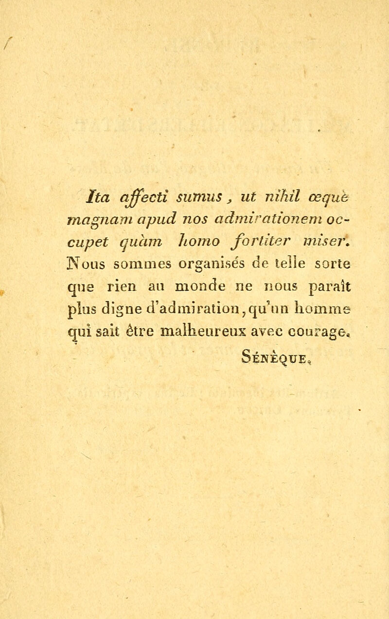 Ita affectî sutnus ^ ut nihil œquù magnam apud nos admirationem oc- cupet quain homo fortiter miser» Nous sommes organisés de telle sorte que rien an monde ne nous paraît plus digne d'admiration,qu'un homme qui sait être malheureux avec courage, Sénèque,