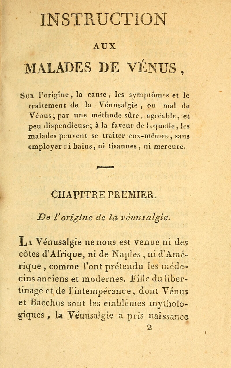 INSTRUCTION AUX MALADES DE VÉNUS , Sur Torigine, la cause, les symptômes et le traitement de la Vénusalgie , ou nnal de Vénus ^ par une me'thode sûre, agréable, et peu dispendieuse^ à la faveur de laquelle, les malades peuvent se traiter eux-mêmes , sana «œployer ni bains, ni tisannes , ni mercure. CHAPITRE PREMIER. De Vorigine de la vénusalgie. La. Vénusalgie ne nous est venue nî des côtes d'Afrique, xvs. de Naples , ni d'Amé- rique , comme l'ont prétendu les niéde- cins anciens et modernes. Pille du liber- tinage et de rintempérance, dont Vénus et Bacchus sont les emblèmes mytholo- fiques , la Véiiusaîgie a pris naissance