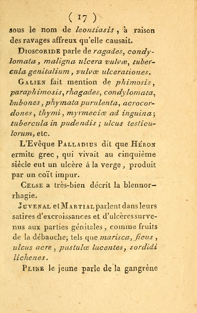 SOUS le nom de leontiasis , à raison des ravages affreux qu'elle causait. DioscoRiDE parle de ragades^ condy- lomata, maligna ulcéra vulçce^ tuher- cnla genitalium, viilvœ ulcerationes, Galien fait mention de phimosis, paraphimosisy rhagades^ condylomata^ hubones, phyinata piirnlenta, acrocor- dones^ thymi, jnynneciœ ad ingui?ia', tuberculain pudendis ; ulcus testicu loruni, etc. L'Evêque Palladius dit que Héron ermitt grec , qui vivait au cinquième siècle eut un ulcère à la verge , produit par un coït impur. Celse a très-bien décrit la blennor- rliagie. JuvENAL et Martial parlent dans leurs satires d'excroissances et d'ulcères surve- nus aux parties génitales, comme fruits de la débauche^ tels que marisca, ficus , idciis acre, pustulœ laceiitesj sordldi li chênes. Pline le jeune parle de la gangrène