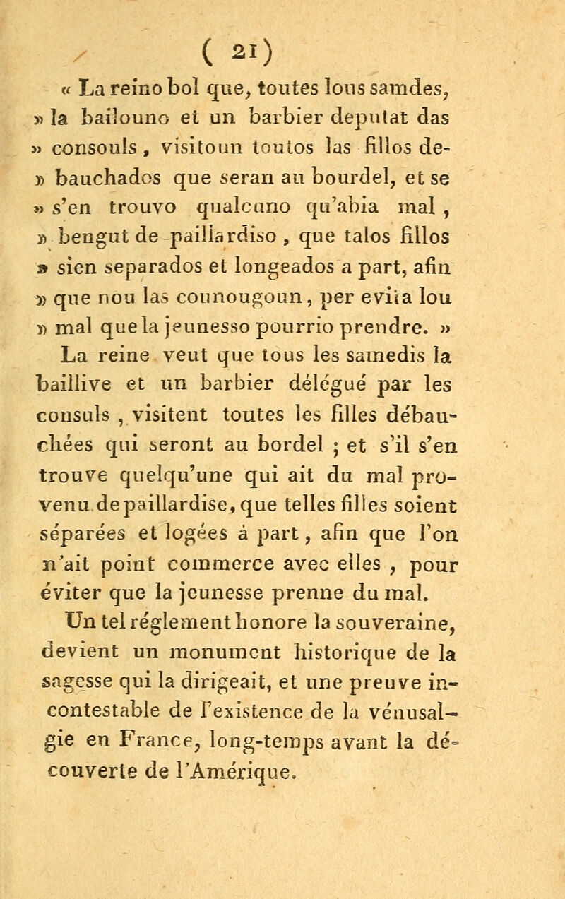 « La reino bol que, toutes lous samdes, » la bailouno et un barbier députât das » consouîs , visitoun toutos las fillos de- » bauchados que seran au bourdel, et se M s'en trouvo qualcuno qu'abia mal , ï) bengut de paillardiso , que talos fillos » sien separados et longeados a part, afin » que nou las counougoun, per évita lou n mal quela jeunesso pourrie prendre. » La reine veut que tous les samedis la bailiive et un barbier délègue' par les consuls , visitent toutes les filles débau- chées qui seront au bordel ; et s'il s'en trouve quelqu'une qui ait du mal pro- venu de paillardise, que telles filles soient séparées et logées à part, afin que l'on n'ait point commerce avec elles , pour éviter que la jeunesse prenne du mal. Un tel règlement honore la souveraine, devient un monument historique de la sagesse qui la dirigeait, et une preuve in- contestable de Fexistence de la véuusal- gie en France, long-temps avant la dé= couverte de rAmérique,