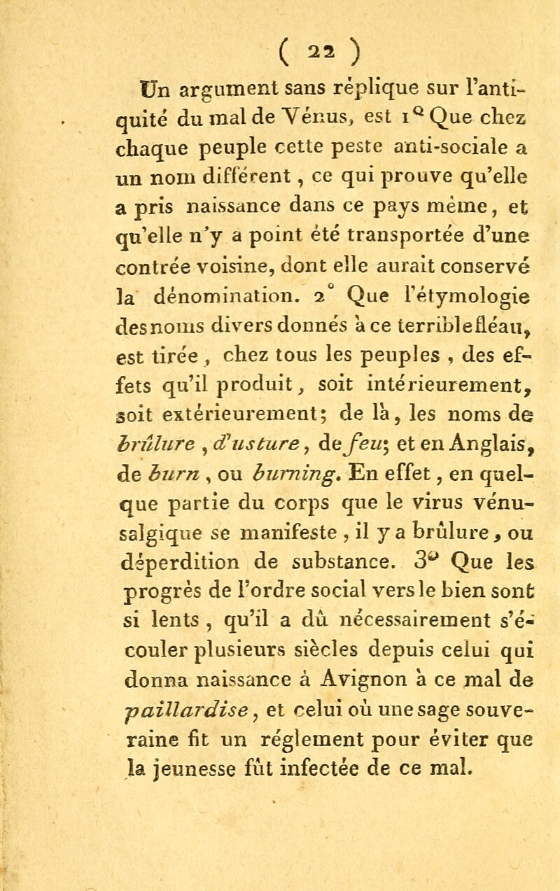 Un argument sans réplique sur l'anti- quité du mal de Yénus, est i^^Que chez chaque peuple cette peste anti-sociale a un nom différent, ce qui prouve qu'elle a pris naissance dans ce pays même, et qu'elle n'y a point été transportée d'une contrée voisine, dont elle aurait conservé la dénomination, i Que Tétymologie desnoms divers donnés ace terriblefléau, est tirée , chez tous les peuples , des ef- fets qu'il produit, soit intérieurement, soit extérieurement; de là, les noms de brûlure , d^usture, de^^z/; et en Anglais, de burn , ou huming. En effet, en quel- que partie du corps que le virus vénu- salgique se manifeste , il y a brûlure , ou déperdition de substance. 3^ Que les progrès de l'ordre social vers le bien sont si lents , qu'il a dû. nécessairement s'é- couler plusieurs siècles depuis celui qui donna naissance à Avignon à ce mal de ■paillardise, et celui où une sage souve- raine fit un règlement pour éviter que la jeunesse fût infectée de ce mal.