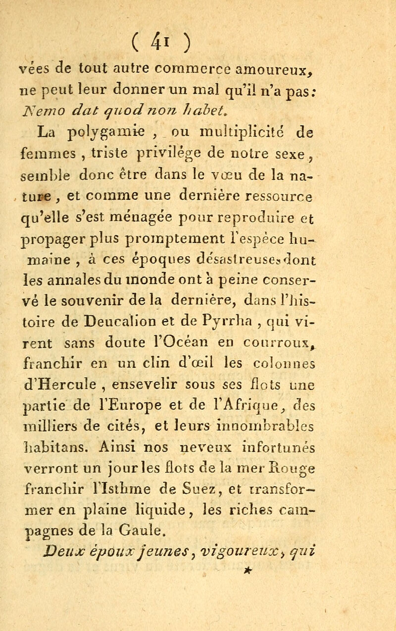 vées de tout autre coraraerce amoureux, ne peut leur donner un mal qu'il n'a pas; Isemo dat ^uod no?z hahet^ La polygamie , ou multiplicité de femmes , triste privilège de notre sexe, semble donc être dans le vœu de la na- ture , et comme une dernière ressource qu'elle s*est ménagée pour reproduire et propager plus promptement Tespèce hu- maine , à ces époques désastreuse^dont les annales du monde ont à peine conser- vé le souvenir de la dernière, dans l'jiis- toire de Deucalion et de Pyrrha , qui vi- rent sans doute l'Océan en courroux^ franchir en un clin d'œil les colonnes d'Hercule , ensevelir sous ses flots une partie de TEurope et de l'Afrique _, des milliers de cités, et leurs innombrables liabitans. Ainsi nos neveux infortunés verront un jour les flots de la mer Kouge franchir Tlsthme de Suez, et transfor- mer en plaine liquide, les riches cam- pagnes de la Gaule. Deux époux jeunes^ vigoureux^ qui