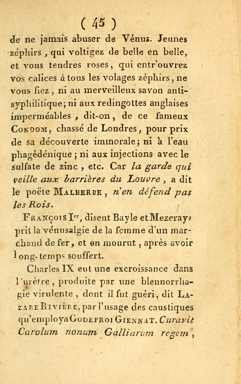 (4S) _ de ne jamais abuser de Vénus. Jeunes zéplîirs , qui voltigez de belle en belle, et vous tendres roses, qui entr'ouvrez vos calices à tous les volages zéphirs, ne vous fiez , ni au merveilleux savon anti- syphilitique; ni auxreclingottes anglaises imperméables , dit~on, de ce fameux CoKDOM, chassé de Londres, pour prix de sa découverte immorale; ni a l'eau phagédénique ; ni aux injections avec le sulfate de zinc , etc. Car la garde qui veille aux barrières du Louvre , a dit le poëte Malherbe , rien défend pas les Rois, François X^^, disent Bayle et Mezeray? prit ]a vénusalgie de la femme d'un mar- chand de fer, et en mourut, après avoir long-temp«; souffert. Charles IX eut une excroissance dans î'uréfre, produite par une blennorrha- gie virulente , dont il fut guéri, dit La- zare Rivièp.e, par l'usage des caustiques qu'employa GoDEFRoi Giennat. Curavit Carolmn noninn Galliarum regem\