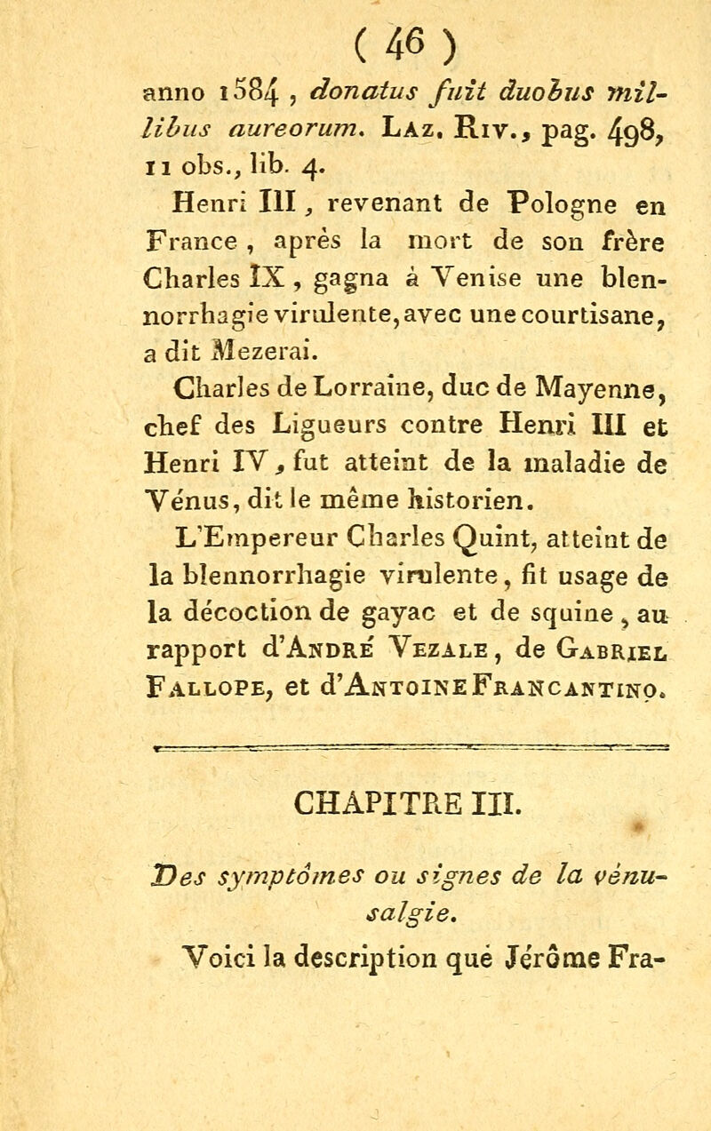 anno i584 ? donatus fuît duohus mil- lihus aureorum, Laz. Riv., pag. 49^? Il obs., Hb. 4. Henri III, revenant de Pologne en France , après la mort de son frère Charles ÎX , gagna à Venise une blen- norrhagie virulente, avec une courtisane, a dit Mezerai. Charles de Lorraine, duc de Mayenne, chef des Ligueurs contre Henri III et Henri IV, fut atteint de la maladie de Vénus, dit le même historien. L'Empereur Charles Quint^ atteint de la bîennorrliagie vimlente, fit usage de la décoction de gayac et de squine ^ au rapport d'ANDRE Vezale , de Gabriel Fallope, et d'AntoineFrancantino. CHAPITRE IIÏ. Des syrnptomes ou signes de la çénu- salgie. Voici la description que Jérônae Fra-