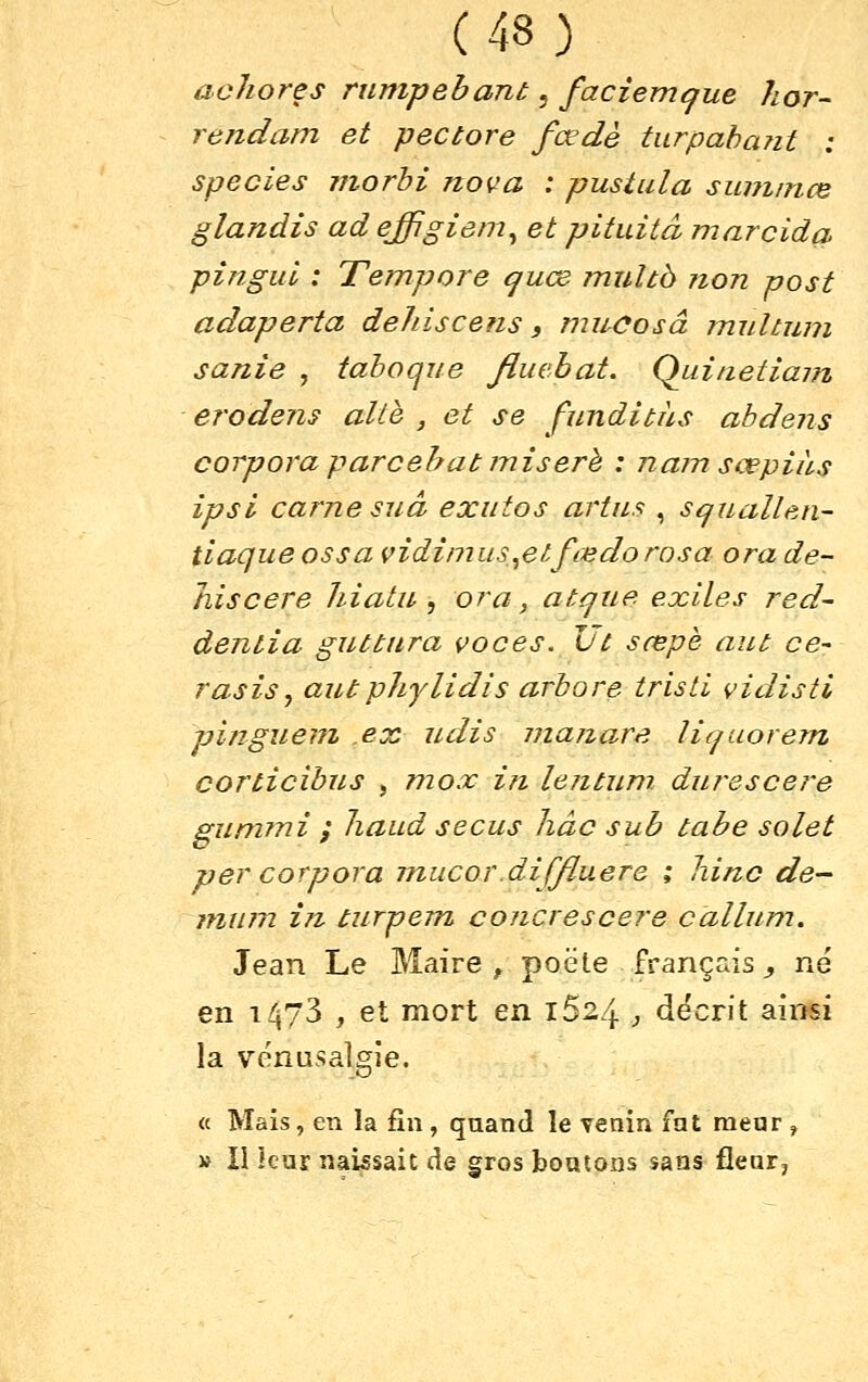 achores rurupebant, faciemcfue hor- rendam et pectore fœdè turpahant : species niorhi nova : pustula summœ glandis ad effigiem^ et pituitâ marcida piîigul : Tempore quœ muUb non post adaperta dehiscens, nnuJosâ multum sanie , tahoque fluebat. Qiiinetiam erodens alth , et se funditàs abdens corpora parcehat iniserh : nam sœpiàs ipsi carne suâ exutos artns , squallen- tiaque os s a vidimus^etfœdorosa ora de- hiscere hiatn ^ ora, atrjue exiles red~ dentia guttitra voces. Uc sœpè aut ce- rasisy antphylidis arbore tristi vidistl pinguem ex udis niajzare liquorem corticibus , niox in lejitum. dm^escere gunnni y Jiaud secus Jiâc sub tabe solet per corpora niucor diffluere ; liinc de- ininn i7i turpem concrescere calhim. Jean Le Maire , poëte français, né en 1473 , et mort en 1624 , décrit ainsi la vénusalgie. « Mais, en la fin , quand le venin fat raear, » II kar naissait de gros boutons sans flear.