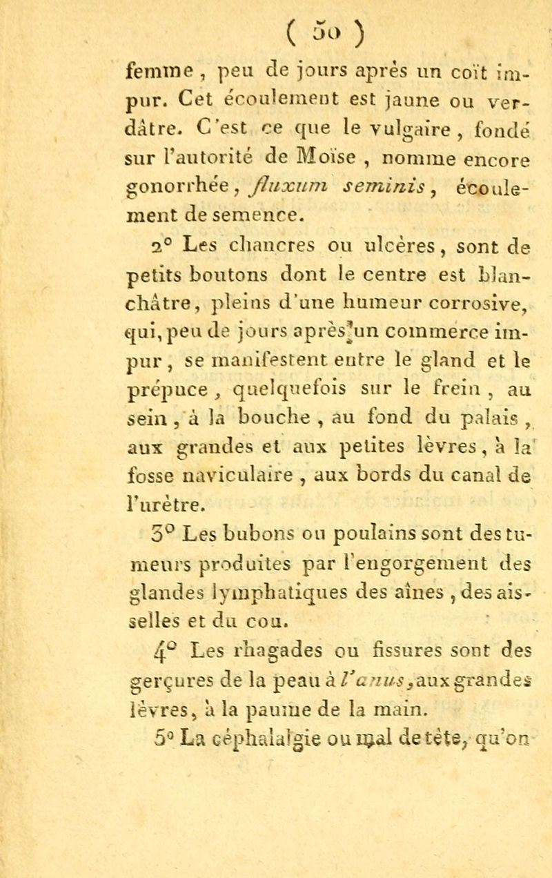 ( ^^> ) femme , peu de jours après un coït im- pur. Cet écouleineut est jaune ou ver- dâtre. C'est ce que le vulgaire , fondé sur l'autorité de Moïse , nomme encore gonorrhée, y7//:r///7i seminis , écoule- ment de semence. 2° Les chancres ou ulcères, sont de petits boutons dont le centre est blan- châtre, pleins d'une humeur corrosive, qui, peu de jours oprès^un commerce im- pur, se maiûfesrent entre le gland et le prépuce , quelquefois sur le frein , au seia 5 à la bouche , au fond du palais , aux grandes et aux petites lèvres, à la' fosse naviculaire , aux bords du canal de l'urètre. 5^ Les bubons ou poulains sont des tu- meurs produites par Teugorgement des glandes lymphatiques des aines jdesais' selles et du cou. 4'^ Les rhagades ou fissures sont des gerçures de la peau à/'c,'/z/-5,aux grandes lèvres, Il la paume de la main. 5^^ La céphtàdigie ou njal detète^ qu'on