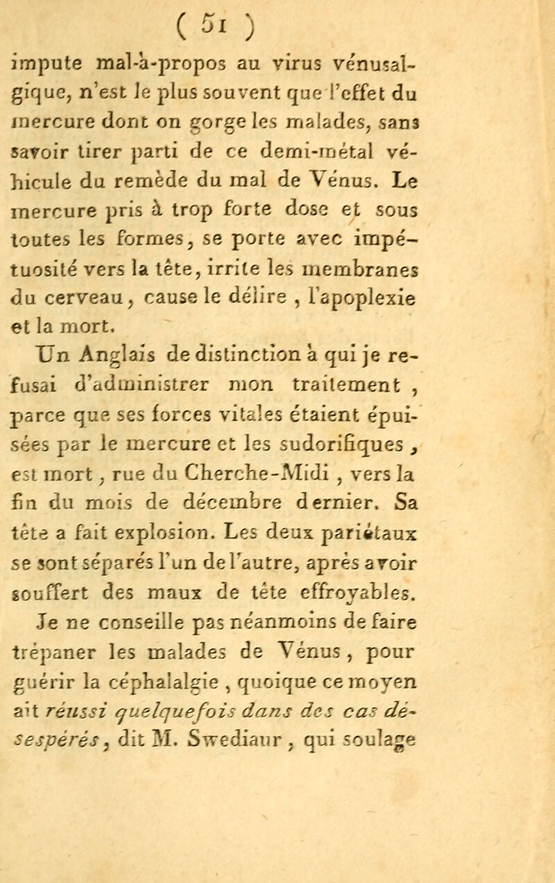 impute mal-a-propos au virus vénusal- gfque, n'est le plus souvent quo l'effet du mercure dont on gorge les malades, sans savoir tirer parti de ce demi-métal vé- hicule du remède du mal de Venus. Le mercure pris à trop forte dose et sous toutes les formes, se porte avec impé- tuosité vers la tête, irrite les membranes du cerveau, cause le délire , Tapoplexie et la mort. Un Anglais de distinction à qui je re- fusai d'administrer mon traitement , parce que ses forces vitales étaient épui- sées par le mercure et les sudorifîques , est mort, rue du Cherche-Midi , vers la fin du mois de décembre dernier. Sa tête a fait explosion. Les deux pariitaux se sont séparés Y un deTautre, après aroir souffert des maux de tête effroyables. Je ne conseille pas néanmoins défaire trépaner les malades de Yénus , pour guérir la céphalalgie , quoique ce moyen aît réussi (quelquefois dans des cas dé- sespérés ^ dit M. Swediaur , qui soulage