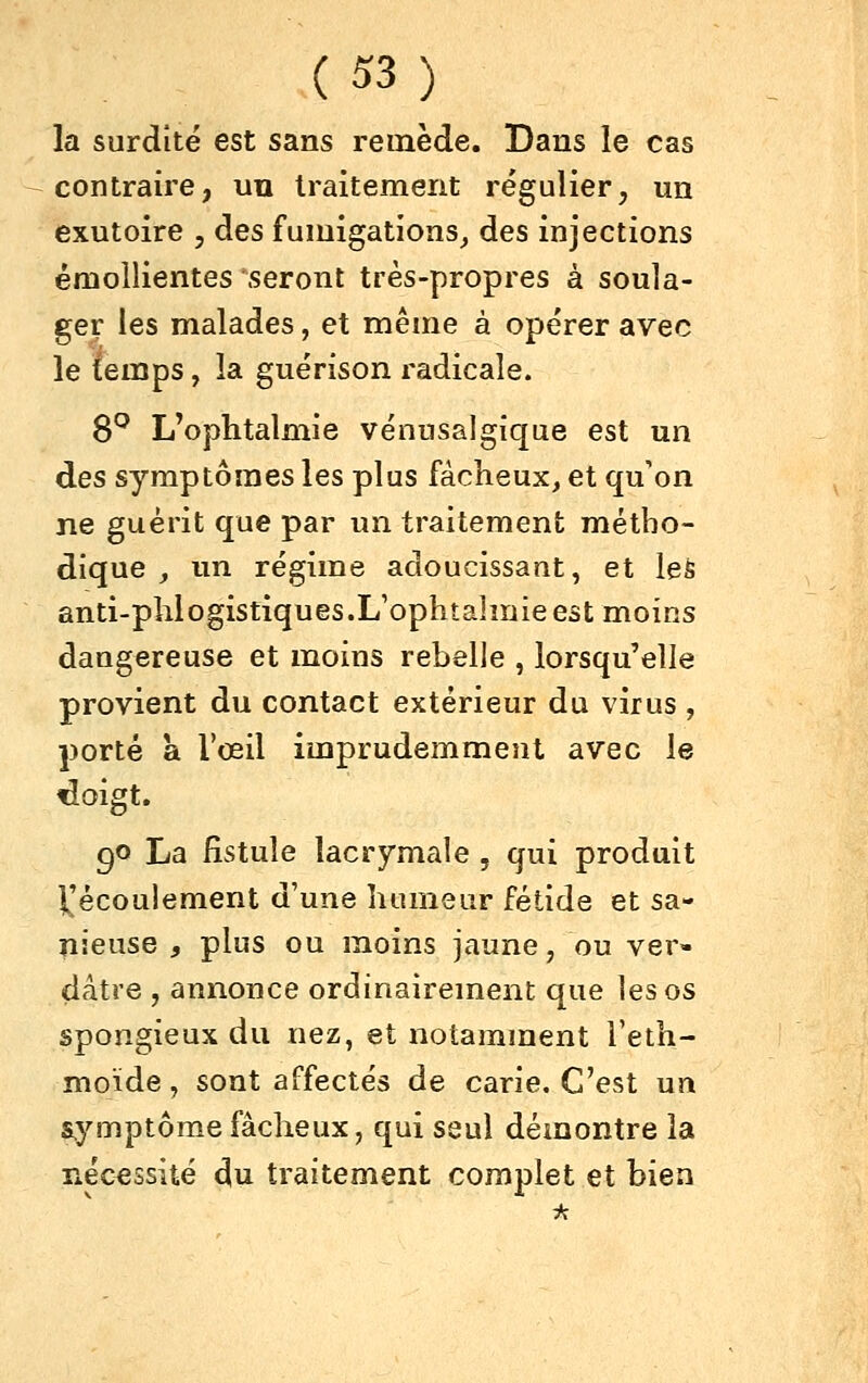 la surdité est sans remède. Dans le cas contraire, uu traitement régulier, un exutoire , des fumigations^ des injections émollientes seront très-propres à soula- ger les malades, et même à opérer avec le temps, la guérison radicale. 8^ L'ophtalmie vénusalgique est un des symptômes les plus fâcheux, et qu'on ne guérit que par un traitement métho- dique , un régime adoucissant, et leS anti-phlogistiques.L'ophîahnieest moins dangereuse et moins rebelle , lorsqu'elle provient du contact extérieur du virus , porté a l'œil imprudemment avec le doigt. 90 La fistule lacrymale , qui produit 1^'écoulement d'une humeur fétide et sa- îiieuse , plus ou moins jaune, ou ver- dâtre , annonce ordinairement que les os spongieux du nez, et notamment i'eth- moïde, sont affectés de carie. C'est un symptôme fâcheux, qui seul démontre la nécessité du traitement complet et bien