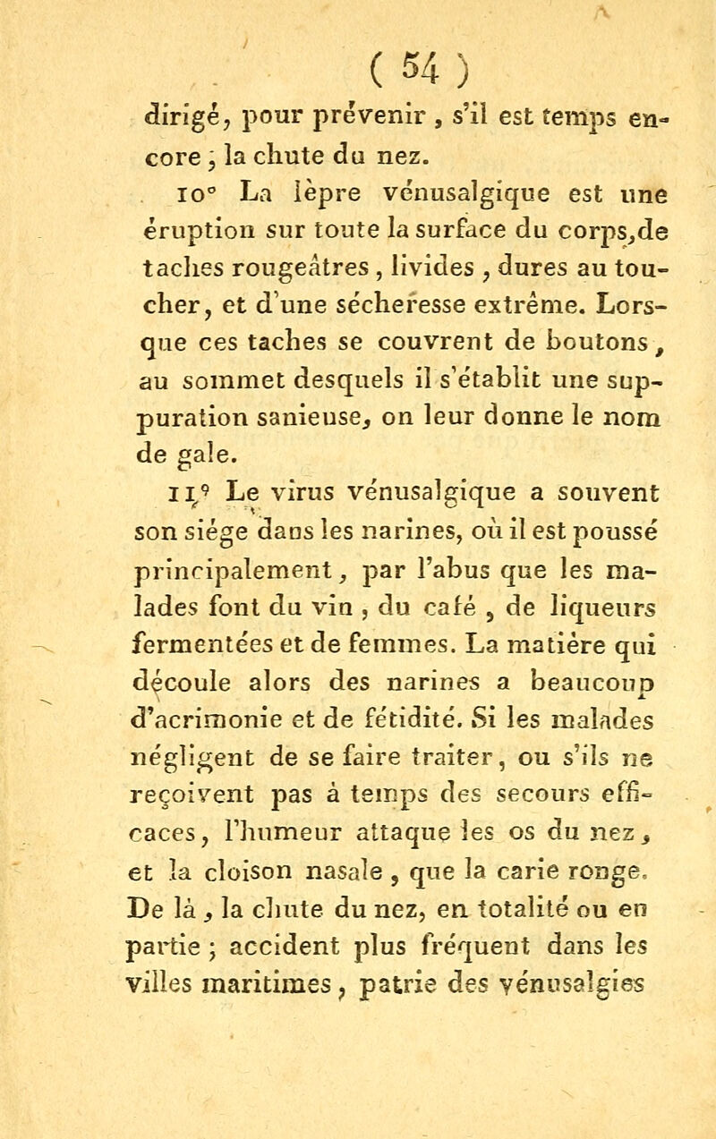 dirigé, pour prévenir , s'il est temps en- core 5 la chute du nez. 10° La ièpre venusalgique est une éruption sur toute la surface du corps^de taches rougeâtres , livides , dures au tou- cher, et d'une sécheresse extrême. Lors- que ces taches se couvrent de boutons, au sommet desquels il s'établit une sup- puration sanieuse^ on leur donne le nom de gale. 11^9 Le virus venusalgique a souvent son siège dans les narines, où il est poussé principalement j par l'abus que les ma- lades font du vin , du café , de liqueurs fermentées et de femmes. La matière qui découle alors des narines a beaucoup d'acrimonie et de fétidité. Si les malades négligent de se faire traiter, ou s'ils ne reçoivent pas à temps des secours effi- caces, Fhumeur attaque les os du nez^ et la. cloison nasale , que la carie ronge. De là , la cluite du nez, en totalité ou en partie ; accident plus fréquent dans les villes maritimes, patrie des yénusalgies