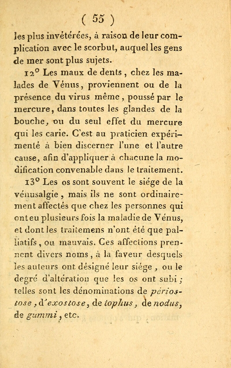 les plus invétérées, à raison de leur com- plication avec le scorbut, auquel les gens de mer sont plus sujets. 12^ Les maux de dents , chez les ma- lades de Vénus, proviennent ou de la présence du virus même , poussé par le mercure, dans toutes les glandes de la bouche^ ou du seul effet du mercure qui les carie. C'est au praticien expéri- menté à bien discerner l'une et Fautre cause, afin d'appliquer à chacune la mo- dification convenable dans le traitement. l3^ Les os sont souvent le siège de la vénusalgie , mais ils ne sont ordinaire- ment affectés que chez les personnes qui ont eu plusieurs fois la maladie de Vénus, et dont les traitemens n'ont été que pal- liatifs , ou mauvais. Ces affections pren- nent divers noms, à la faveur desquels les auteurs ont désigné leur siège _, ou le degré d'altération que les os ont subi ; telles sont les dénominations de pèrios- tose f à^'ejcosiosey de tophus, de nodu$^ de giimini, etc.