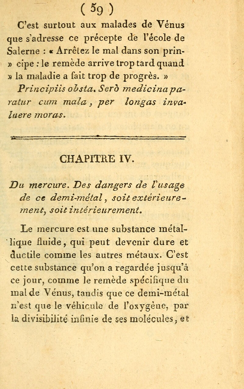 C'est surtout aux malades de Vénus que s'adresse ce précepte de l'école de Salerne : « Arrêtez; le mal dans son prin- » cipe .*le remède arrive trop tard quand » la maladie a fait trop de progrès. » Priiicipiis ohsta» Sera medicinapa- ratur cum mala, per long as inva- îaere moras. CHAPITRE IV. Du mercure. Des dangers de Vusage de ce demi-métal y soit extérieure- ment^ soit intérieurement. Le mercure est une substance métal- lique fluide, qui peut devenir dure et ductile comme les autres métaux. C'est cette substance qu'on a regardée jusqu'à ce jour, comme le remède spécifique du mal de Vénus, tandis que ce demi-métal n'est que le véhicule de Toxygène, par la divisibilité infinie de ses molécules j et