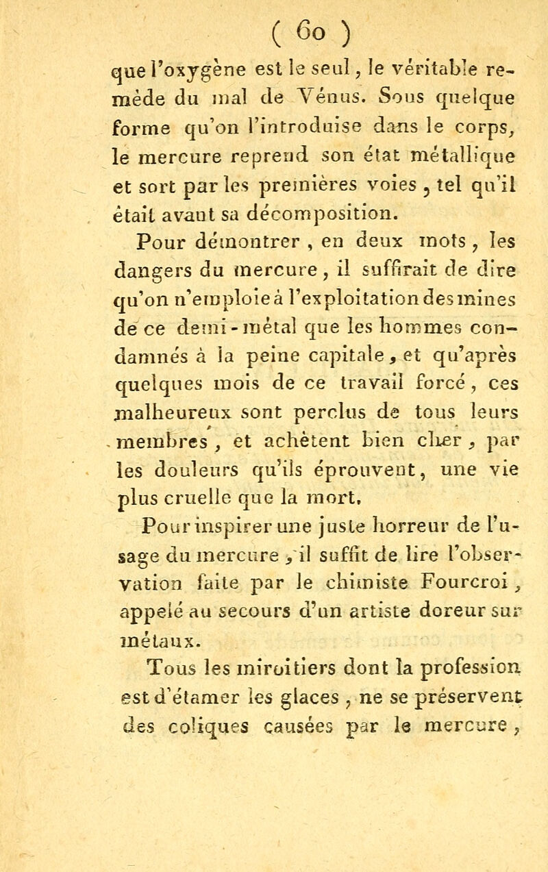 que l'oxygène est le seul, le véritable re- mède du mal de Vénus. Sous quelque forme qu'on l'introduise dans le corps, le mercure reprend son état métallique et sort par les premières voies , tel qu'il était avant sa décomposition. Pour démontrer , en deux mots , les dangers du mercure, il suffirait de dire qu'on n'emploie à l'exploitation des mines de ce demi-métal que les hommes con- damnés à la peine capitale, et qu'après quelques mois de ce travail forcé, ces malheureux sont perclus de tous leurs membres _, et achètent bien cliier , par les douleurs qu'ils éprouvent, une vie plus cruelle que la mort. Pour inspirer une juste horreur de l'u- sage du mercure /il suffît de lire l'obser- vation faite par le chimiste Fourcroi, appelé au secours d'un artiste doreur sur métaux. Tous les miroitiers dont la profession estd'étamer les glaces , ne se préservent des coliques causées par le mercure ,