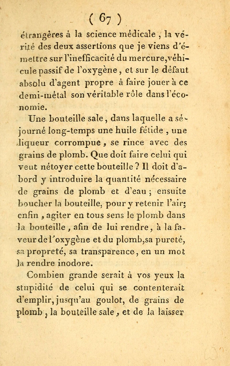 étrangères à la science médicale , la vé- rité des deux assertions que je viens d'é- jiieltre sur l'inefficacité du raercure,véhi- cule passif de Foxygène, et sur le défaut absolu d'agent propre à faire jouer a ce demi-métal son véritable rôle dansTéco- nomie. Une bouteille sale, dans laquelle a sé^ journé long-temps une huile fétide , une .liqueur corrompue, se rince avec des grains de plomb. Que doit faire celui qui veut nétoyer cette bouteille ? Il doit d'a- bord y introduire la quantité nécessaire de grains de plomb et d'eau ; ensuite boucher la bouteille, pour y retenir l'air; enfin ^ agiter en tous sens le plomb dans la bouteille , afin de lui rendre, à la fa- veur de Toxygène et du plomb,sa pureté, sa propreté, sa transparence, en un mot la rendre inodore. Combien grande serait à vos yeux la stupidité de celui qui se contenterait d'emplir, jusqu'au goulot, de grains de plomb j la bouteille sale, et de la laissejr