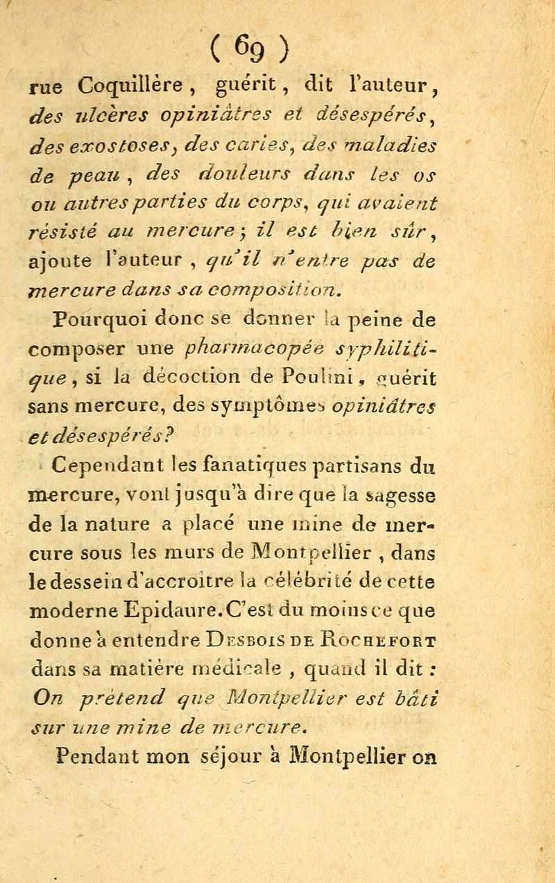 rue Coquillère , guérit, dit Tauteur, des ulcères opiniâtres et désespérés ^ des exostoses^ des caries, des maladies de peau , des douleurs dans les os ou autres parties du corps^ ^ui avalent résisté au mercure-y il est bien, sûr ^ ajoute l'auteur , cjuil fi/'enire pas de mercure dans sa composition. Pourquoi donc se donner U peine de composer une phannacopée syphiliti- aue, si la décoction de Pouîmi, f^uérit sans mercure, des symplôme^) opiniâtres et désespérés ? Cependant les fanatiques partisans du mercure, vonl jusqu'à dire que la sagesse de la nature a placé une mine de mer- cure sous les murs de Montpellier , dans le dessein d'accroître la rélébriié de cette moderne Epidaure. C'est du moins ce que donne a entendre Desbois de Rochefort dans sd matière médicale , quand il dit ; On prétend que Montpellier est bâti sur une mine de mercure. Pendant mon séjour a Bîontpellier on