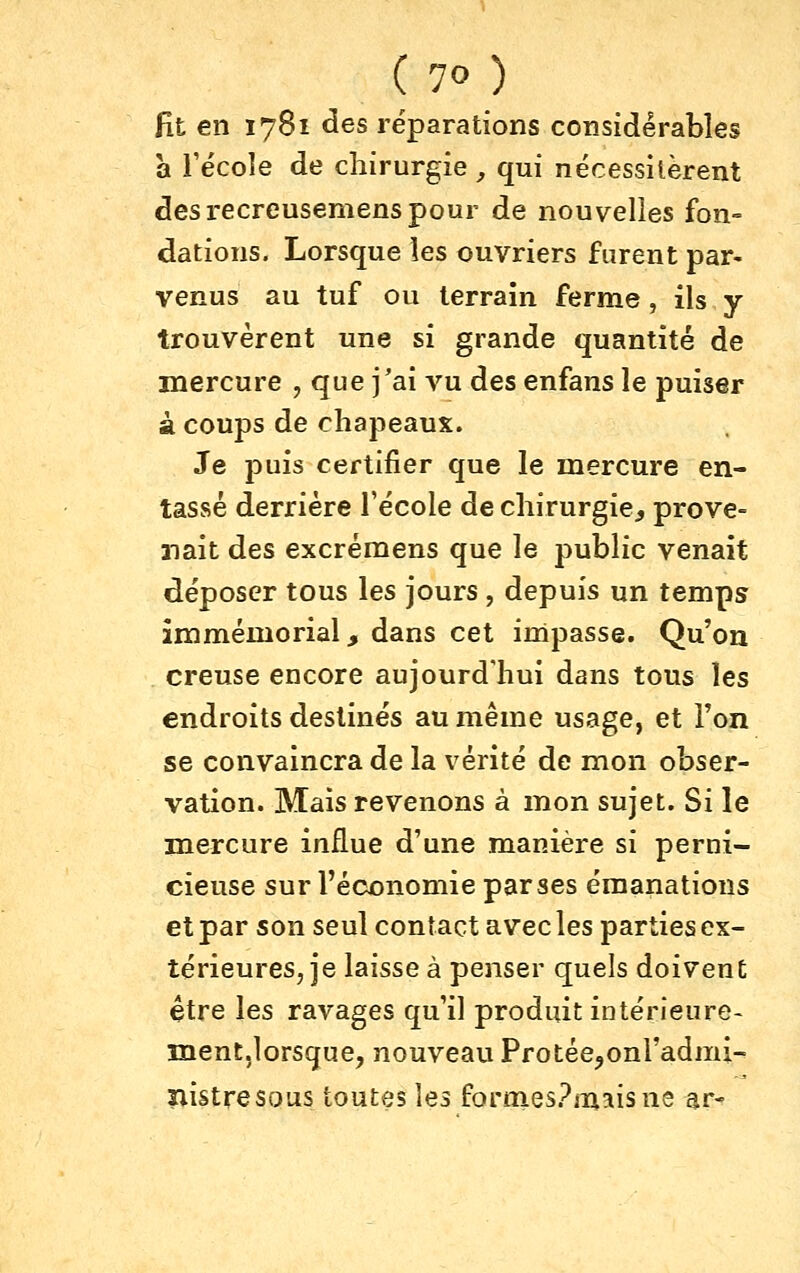 fit en 1781 des réparations considérables a l'école de chirurgie, qui nécessitèrent des recreusemens pour de nouvelies fon- dations. Lorsque les ouvriers furent par- venus au tuf ou terrain ferme, ils y trouvèrent une si grande quantité de mercure , que j'ai \m des enfans le puiser à coups de chapeaux. Je puis certifier que le mercure en- tassé derrière l'école de chirurgie^ prove- aiait des excrémens que le public venait déposer tous les jours , depuis un temps immémorial, dans cet irripasse. Qu'on creuse encore aujourd'hui dans tous les endroits destinés au même usage, et l'on se convaincra de la vérité de mon obser- vation. Mais revenons à mon sujet. Si le mercure influe d'une manière si perni- cieuse sur l'économie par ses émanations et par son seul contact avec les parties ex- térieures, je laisse à penser quels doivent être les ravages qu'il produit intérieure- ment,lorsque, nouveau Protée^onl'admi- nistresous toutes \<ds foroies.^mîisne ar-