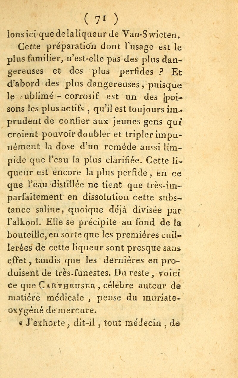 Ions ici que de la liqueur de Van-Swieteii. Cette préparation dont l'usage est le plus familier^ n'est-elle pas des plus dan- gereuses et des plus perfides ? Ec d'abord des plus dangereuses, puisque le .^ubiimé - corrosif est un des jpoi- sons les plus actifs , qu'il est toujours ira.» prudent de confier aux jeunes gens qut croient pouvoir doubler et tripler impu- nément la dose d'un remède aussi lim- pide que Teau la plus clarifiée. Cette li- queur est encore la plus perfide, en ce que l'eau distillée ne tient que très-im- parfaitement en dissolution cette subs- tance saline, quoique déjà divisée par Talkool. Elle se précipite au fond de îa bouteille, en sorte que les premières cuil- lerées de cette liqueur sont presque sans effet, tandis que les dernières en pro- duisent de très-funestes. Du reste , voici ce que Gartheuser , célèbre auteur de matière médicale , pense du muriate* oxygéné de mercure. « J'exhorte ^ dlt-il , tout médecin , d@