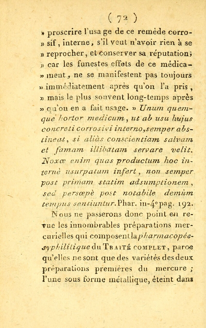 n proscrire Vusa ge de ce remède corro- )) sif, interne, s'il veut n'avoir rien a se » reprocher, et conserver sa réputation; » car les funestes effets de ce médica- »ment;, ne se manifestent pas toujours » imnir-^iatement après qu'on l'a pris , 5) mais le plus souvent long-temps après » cfu'ou en a fait usage. » TJnutn quem- que hortor medicum ^ ut ab iisu hujus concreti conosivi in ter 710,s einper abs- tinent^ si allas conscientiain sahmin, et fainam illibatajn servare Délit. J^oxœ en.iîn quas productum hoc in- terne iLsurpatLun infert, non semper post priniam statim adsumptionem , sed persœpè post notabile deiniim tempiLs se7iùu7itur,Y\\2iX.\\v-[^'^-^?i^. 192. Nous ne passerons donc point eji re- Tue les innombrables préparations nier- curieiles qui composentla/-'//û;r//?^<:OyE7e5- ^^T-'yp/'z/zVz^z/e du Traité complet, paroe qu'elles ne sont que des variétés des deux préparations premières du mercure ; l'une sous forme métallique, éteint dans