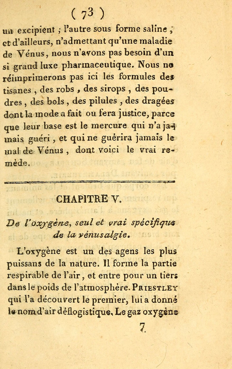 ua excipient ; l'autre sous forme saline ,* Gt d'ailleurs, n'admettant qu'une maladie de Vénus, nous n'avons pas besoin d'un si grand luxe pharmaceutique. Nous na réimprimerons pas ici les formules des tisanes , des robs , des sirops , des pou- dres , des bols , des pilules , des dragées dont la mode a fait ou fera justice, parce que leur base est le mercure qui n'a ja^^ mais guéri, ^t qui ne guérira jamais le mal de Vénus , dont voici le vrai re- mède. CHAPITRE V, De Voxygèfte^ seul et vrai spécificité de la vénusalgie. L'oxygène est un des agens les plus puissans de la nature. 11 forme la partie respirable de l'air, et entre pour un tiers dans le poids de l'atmosphère. Priestley qui l'a découvert le premier, lui a donné U nom.d'air déflogistique. Le gaz oxygène 7.