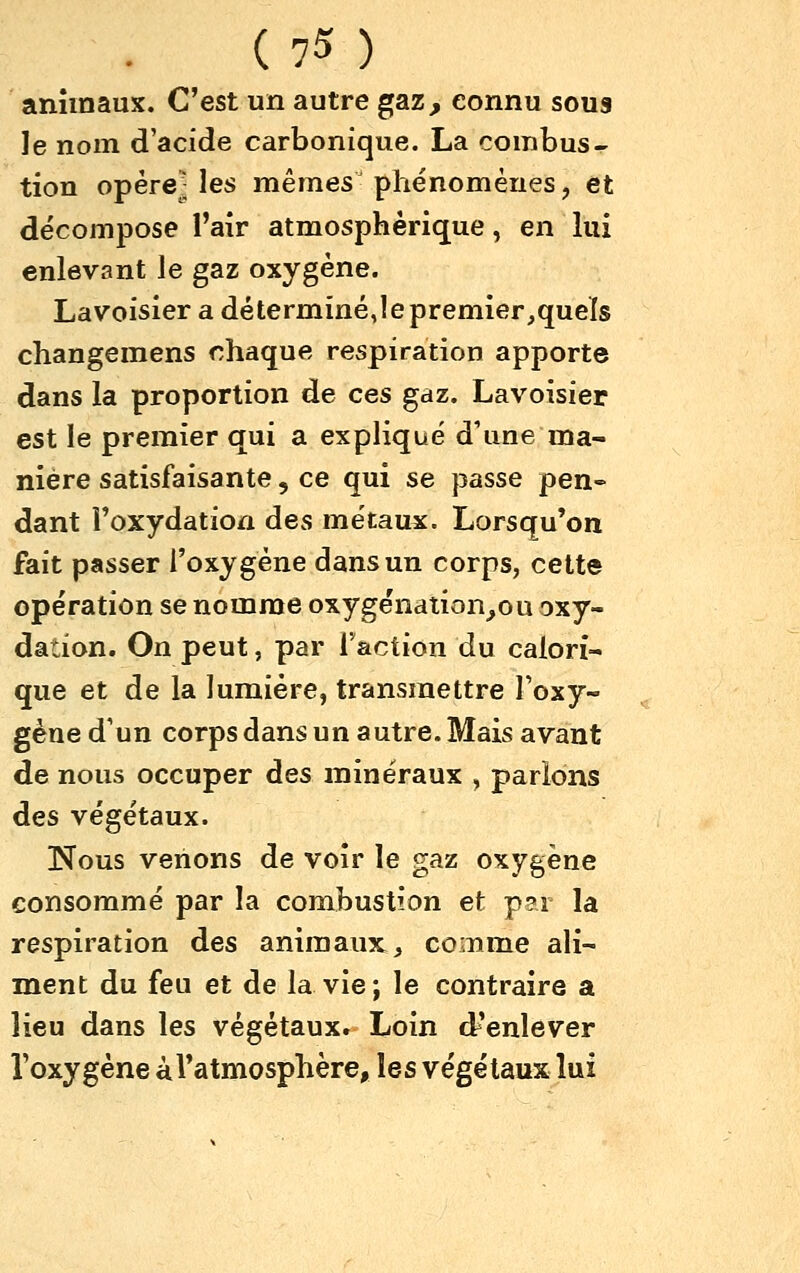 animaux. C'est un autre gaz, connu sous le nom d'acide carbonique. La combus- tion opéreMes mêmes phénomènes, et décompose l'air atmosphérique, en kii enlevant le gaz oxygène. Lavoisier a déterminé Je premier,quels changemens chaque respiration apporte dans la proportion de ces gdz. Lavoisier est le premier qui a expliqué d'une ma- nière satisfaisante, ce qui se passe pen- dant l'oxydation des métaux. Lorsqu'on fait passer l'oxygène dans un corps, cette opération se nomme oxygénation^ou oxy- dation. On peut, par faction du calori- que et de la lumière, transmettre Toxy- gène d'un corps dans un autre. Mais avant de nous occuper des minéraux , parlons des végétaux. Nous venons de voir le gaz oxygène consommé par la combustion et p?r la respiration des animaux, comme ali- ment du feu et de la vie; le contraire a lieu dans les végétaux. Loin d'enlever l'oxygène àl'atmosphère, les végétaux lui