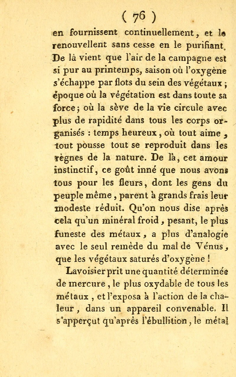 en fournissent continuellement, et le renouvellent sans cesse en le purifiant. De là vient que Tair de la campagne est si pur au printemps, saison où l'oxygène s'échappe par flots du sein des végétaux ; époque où la végétation est dans toute sa force 5 où la sève de la vie circule avec plus de rapidité dans tous les corps or- ganisés : temps heureux , où tout aime ^ tout pousse tout se reproduit dans les ïègnes de la nature. De là, cet amour instinctif, ce goût inné que nous avons tous pour les fleurs, dont les gens du peuple même , parent k grands frais leur modeste réduit. Qu'on nous dise après cela qu'un minéral froid , pesant, le plus funeste des métaux, a plus d'analogie avec le seul remède du mal de Vénus ^ que les végétaux saturés d'oxygène ! Lavoisier prit une quantité déterminée de mercure , le plus oxydable de tous les métaux , et l'exposa a l'action de la cha- leur , dans un appareil convenable. Il s'apperçut qu'après l'ébullftion, le métal