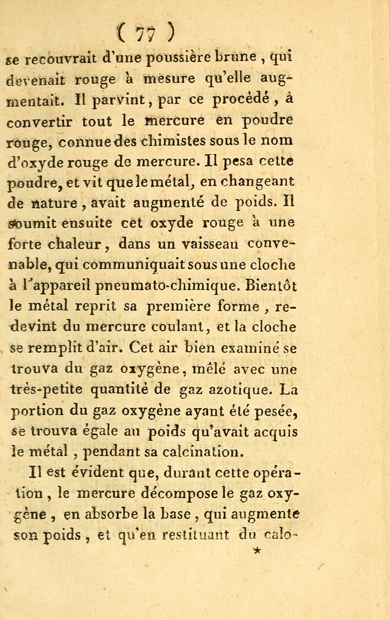 se recouvrait d'une poussière brune , qui devenait rouge à itièsure qu'elle aug- mentait. Il parvint, par ce procédé , à convertir tout le mercure en poudre rouge, connue des chimistes sous le nom d'oxyde rouge de mercure. Il pesa cette poudre, et vit que le métal^ en changeant de nature, avait augmenté de poids. Il ^urnit ensuite cet oxyde rouge a ime forte chaleur, dans un vaisseau conve- nable, qui communiquait sous une cloche à Tappareil pneuraato-chimique. Bientôt le métal reprit sa première forme , re- devint du mercure coulant, et la cloche se remplit d'air. Cet air bien examiné se trouva du gaz oxygène, mêle avec une très-petite quantité de gaz azotique. La portion du gaz oxygène ayant été pesée, se trouva égale an poids qu'avait acquis le métal , pendant sa calcination. Il est évident que, dorant cette opéra- lion , le mercure décompose le gaz oxy- gène 5 en absorbe la base , qui augmente son poids , et qu'en restituant du calo-