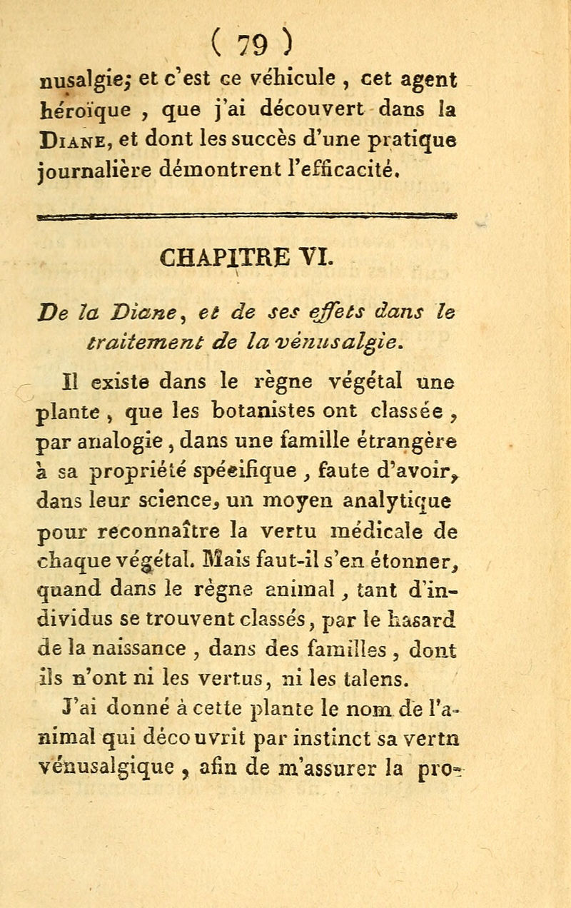 nusalgie; et c'est ce véhicule , cet agent héroïque , que j'ai découvert dans la Diane, et dont les succès d'une pratique journalière démontrent Tefiicacité, CHAPITRE TI. De ïa Diane ^ et de ses effets dans le traiteTnent de la véiiusalgie. Il existe dans le règne végétal une plante , que les botanistes ont classée , par analogie, dans une famille étrangère à sa propriété spécifique _, faute d'avoir^ dans leur science^ un moyen analytique pour reconnaître la vertu médicale de chaque végétal. Bîais faut-il s'en étonner^ quand dans le règne animal _, tant d'in- dividus se trouvent classés, par le hasard de la naissance , dans des familles , dont ils n'ont ni les vertus, ni les talens. J'ai donné à cette plante le nom dé l'a- nimal qui découvrit par instinct sa vertn vénusalgique , afin de m assurer la pro»