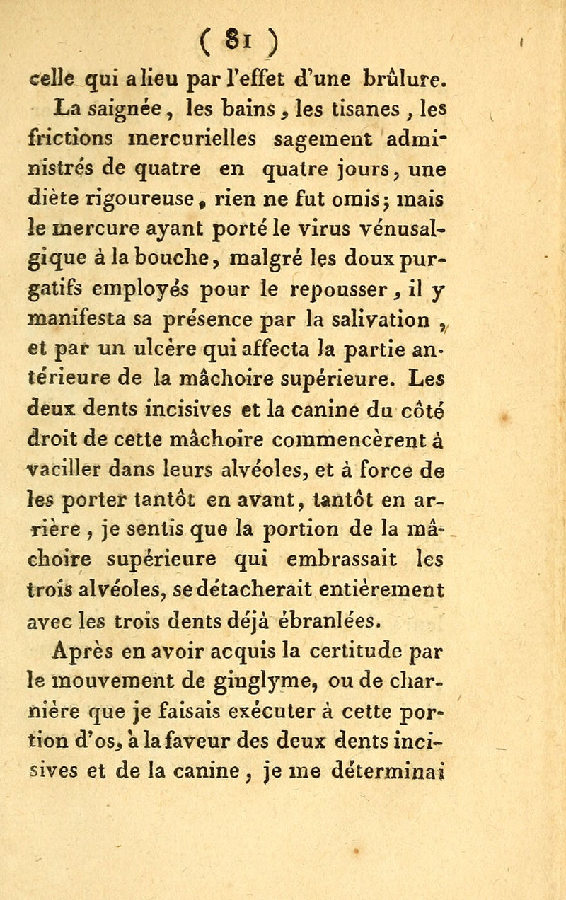 celle qui a lieu parTeffet d'une brûlure. La saignée, les bains , les tisanes , les frictions mercurielles sagement admi* nistrés de quatre en quatre jours, une diète rigoureuse, rien ne fut oraisj mais le mercure ayant porté le virus vénusal- gique à la bouche, malgré les doux pur- gatifs employés pour le repousser, il y manifesta sa présence par la salivation ,/ et par un ulcère qui affecta la partie an- térieure de la mâchoire supérieure. Les deux dents incisives et la canine du côté droit de cette mâchoire commencèrent à vaciller dans leurs alvéoles, et à force de les porter tantôt en avant, tantôt en ar- rière , je sentis que la portion de la mâ^. choire supérieure qui embrassait les trois alvéoles, se détacherait entièrement avec les trois dents déjà ébranlées. Après en avoir acquis la certitude par le mouvement de ginglyme, ou de char- nière que je faisais exécuter à cette por- tion d'os^ a la faveur des deux dents inci- sives et de la canine, je me déterminai