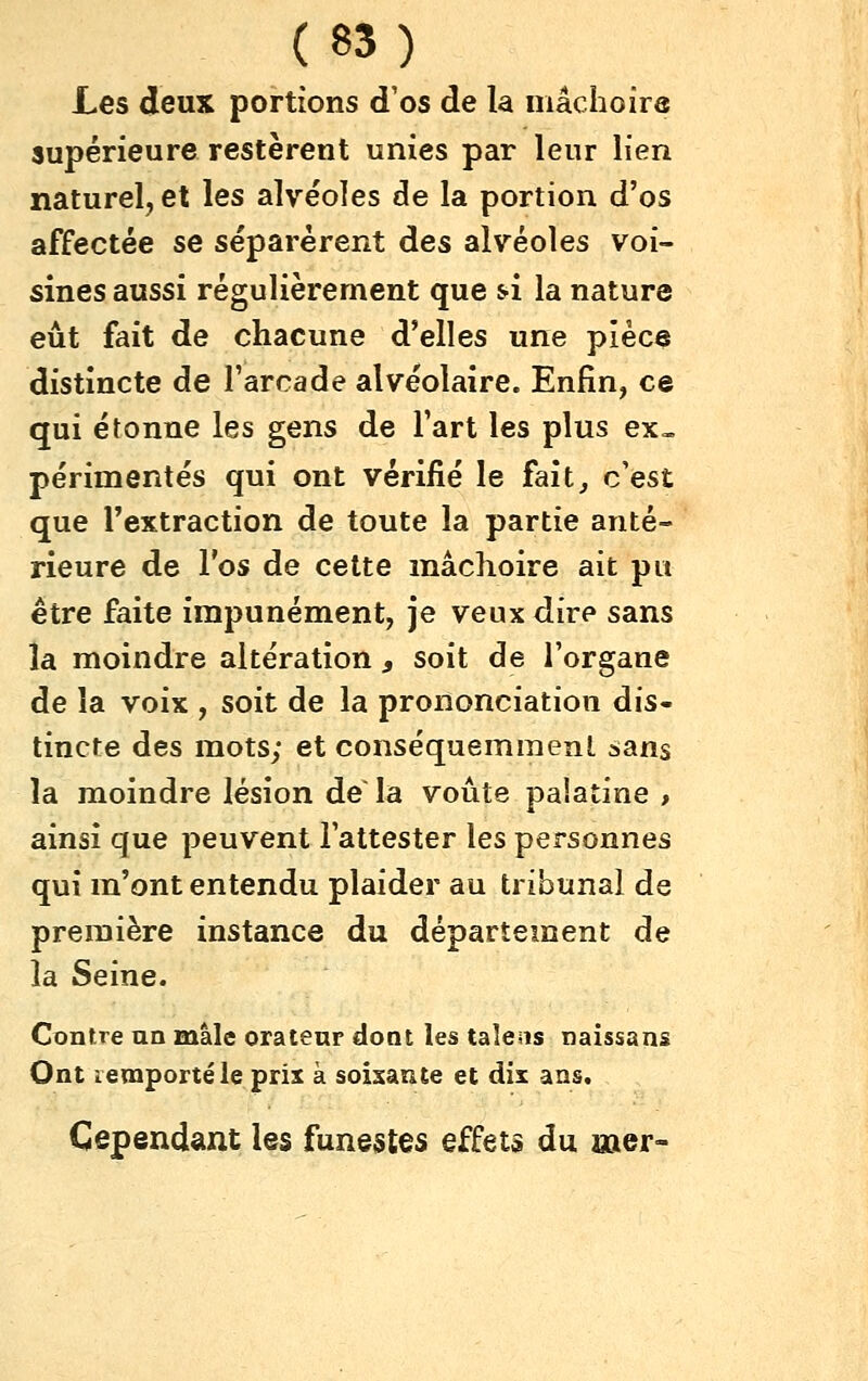 Les deux portions d'os de la mâchoire supérieure restèrent unies par leur lien naturel, et les alvéoles de la portion d'os affectée se séparèrent des alvéoles voi- sines aussi régulièrement que si la nature eût fait de chacune d'elles une pièce distincte de l'arcade alvéolaire. Enfin, ce qui étonne les gens de l'art les plus ex», périmentés qui ont vérifié le fait, c'est que l'extraction de toute la partie anté- rieure de l'os de cette mâchoire ait pu être faite impunément, je veux dire sans la moindre altération, soit de l'organe de la voix , soit de la prononciation dis- tincte des mots; et conséquemmenl sans la moindre lésion de la voûte palatine > ainsi que peuvent l'attester les personnes qui m'ont entendu plaider au tribunal de première instance du département de la Seine. Contre un mâle orateur dont les taîeas naissans Ont lemportéle prix à soixante et dix ans. Cependant les funestes effets du mer-