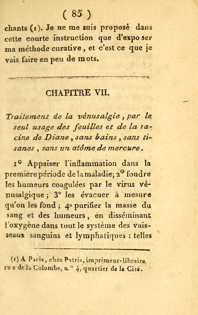 chants (i). Je ne me suis proposé dans cette courte instruction que d'exposer ma méthode curative, et c'est ce que je vais faire en peu de mots. CHAPITRE VIL Traitement de la vénusalgie, par le seul usage des feuilles et de la ra- cine de Diane, sans bains ^sans ti- sanes , sans un atome demercure, I® Appaîser TinEammation dans la première période delà maladie; 2^ fondre les humeurs coagulées par le virus vé- nusalgique ; 3° les évacuer à mesure qu'on les fond j 4° purifier la masse du sang et des humeurs, en disséminant l'oxygène dans tout le système des vais- seaux sanguins et lymphatiques : telles (0 A. Paris, cKezPatris,imprimeur-libraire. iTue delà Colombe, n. 4, (juarlier de la Cité.