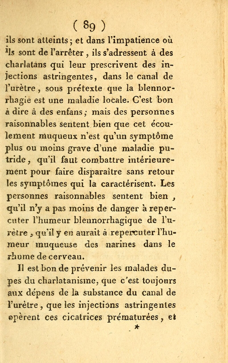 ils sont atteints ; et dans l'impatience où Hs sont de l'arrêter , ils s'adressent à des charlatans qui leur prescrivent des in- jections astringentes, dans le canal de l'urètre, sous prétexte que la blennor- rhagie est une maladie locale. C'est bon à dire à des enfans; mais des personnes raisonnables sentent bien que cet écou- lement muqueux n'est qu'un symptôme plus ou moins grave d'une maladie pu- tride, qu'il faut combattre intérieure- ment pour faire disparaître sans retour les symptômes qui la caractérisent. Les personnes raisonnables sentent bien , qu'il n'y a pas moins de danger à reper- cuter l'humeur blennorrhagique de l'u- rètre s qu'il y en aurait à repercuter l'hu- meur muqueuse des narines dans le rhume de cerveau. Il est bon de prévenir les malades du- pes du charlatanisme, que c'est toujours aux dépens de la substance du canal de l'urètre , que les injections astringentes ©pèrent ces cicatrices prématurées, ei