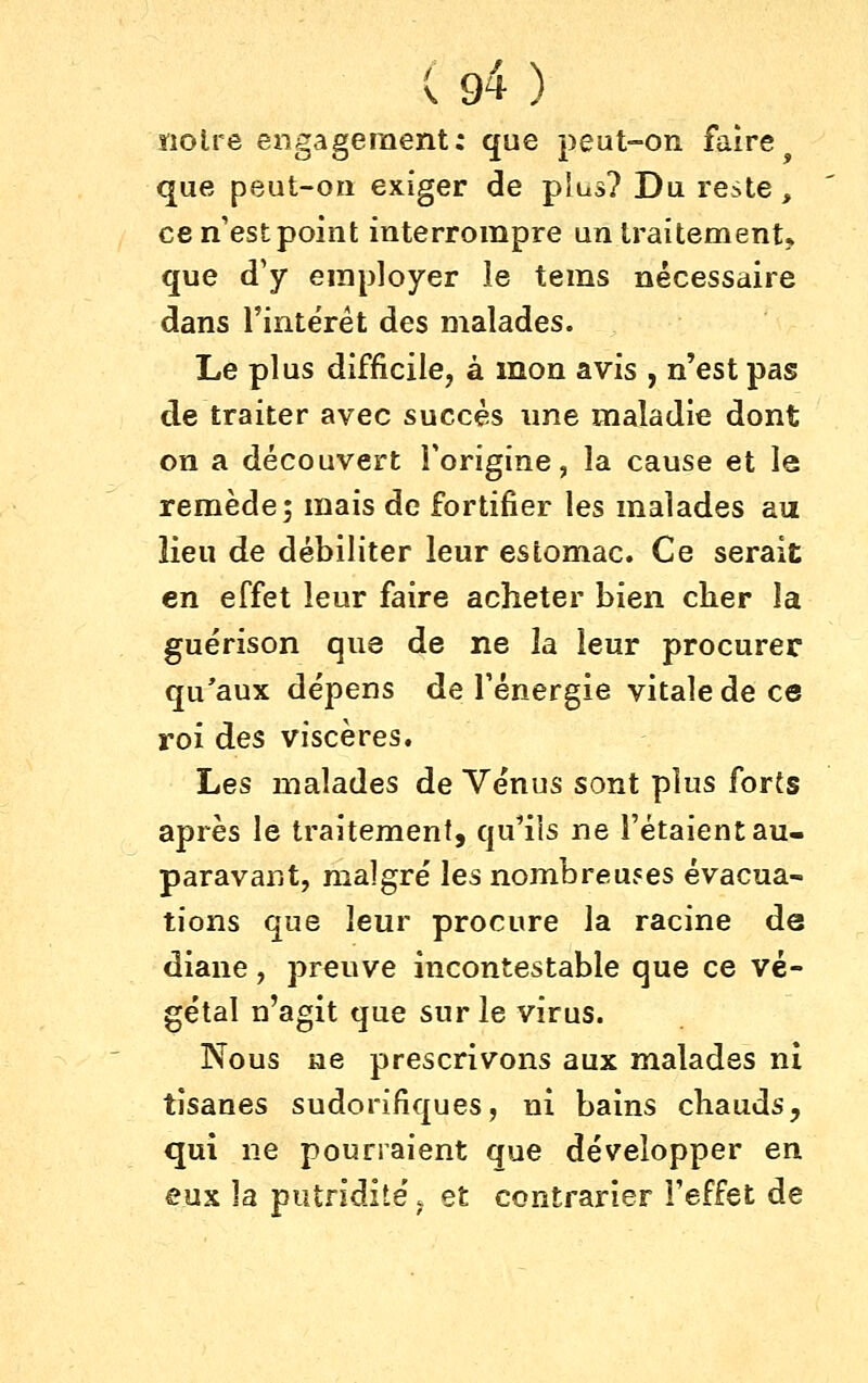 ïiolre engagement: que peut-on faire^ que peut-on exiger de plus? Du reste, cen'estpolnt interrompre un traitement* que d'y employer îe tems nécessaire dans l'intërét des malades. Le plus difficile, à mon avis , n'est pas de traiter avec succès ime maladie dont on a découvert l'origine, la cause et le remède; mais de fortifier les malades au Heu de débiliter leur estomac. Ce serait en effet leur faire acheter bien cher la guérison que de ne la leur procurer qu'aux dépens de l'énergie vitale de ce roi des viscères. Les malades de Vénus sont plus forts après le traitement, qu^ils ne l'étaient au- paravant, malgré les nombreujes évacua- tions que leur procure la racine de diane, preuve incontestable que ce vé- gétal n'agit que sur le virus. Nous ne prescrivons aux malades ni tisanes sudorifiques, ni bains chauds, qui ne pourraient que développer en eux la putridité. et contrarier l'effet de