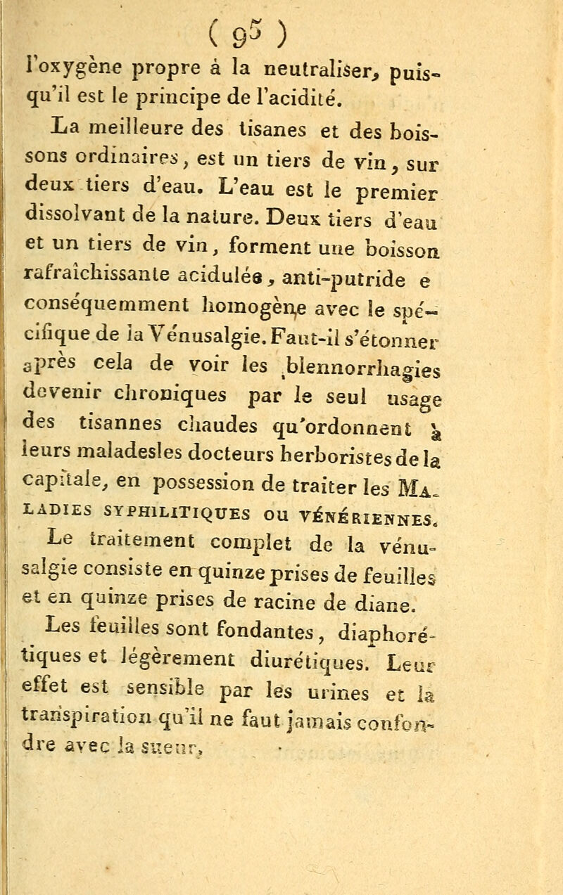 (9^) l'oxygène propre à la neutraliser, puis- qu'il est le principe de Tacidité. La meilleure des tisanes et des bois- sons ordinaires, est un tiers de vin, sur deux tiers d'eau. L'eau est le premier dissolvant de la nature. Deux tiers d'eau et un tiers de vin, forment une boisson rafraîchissante acidulés, anti-putride e conséquemment liomogèn,e avec le spé- cifique de la Vënusalgie. Faut-ii s'étonner après cela de voir les .blennorrliagies devenir chroniques par le seul usage des tisannes cliaudes qu'ordonnent \ leurs maladesles docteurs herboristes de la capitale, en possession de traiter les Ma. LADIES SYPHILITIQUES OU VÉNÉRIENNES. Le traitement complet de la vënu- salgie consiste en quinze prises de feuilles et en quinze prises de racine de diane. Les feuilles sont fondantes, diaphore^ tiques et légèrement diurétiques.* Leur effet est sensible par les urines et la transpiration qu'il ne faut jamais confoîi- ^re avec la sueur.