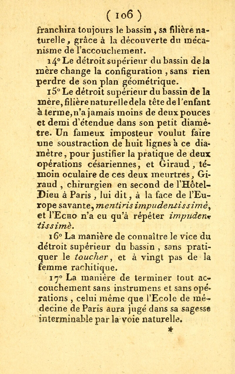 franchira toujours le bassin , sa filière na- turelle, grâce à la découverte du ine'ca- ïiisme de raccouchement. 14° Le détroit supérieur du bassin deJa mère change la configuration , sans rien perdre de son plan géométrique. l5° Le détroit supérieur du bassin de la mère, filière naturelle delà tête de l'enfant à terme,n'a jamais moins de deux pouces et demi d'étendue dans son petit diamè- tre. Un fameux imposteur voulut faire «ne soustraction de huit lignes à ce dia- mètre , pour justifier la pratique de deux opérations césariennes, et Giraud, té- moin oculaire de ces deux meurtres ^ Gi- raud , chirurgien en second de THôtel- !Dieu à Paris , lui dit, à la face de l'Eu- rope savante, jnentiris ijnpuderuissimè^ et l'EcHO n'a eu qu'à répéter impudent tîssimè. 16'' La manière de connaître le yïcq du détroit supérieur du bassin , sans prati- quer le toucher ^ et à vingt pas de la femme rachitique. i'^*' La manière de terminer tout ac- couchement sans instrumens et sans opé- rations , celui même que l'Ecole de mé-- decine de Paris aura jugé dans sa sagesse interminable par la voie naturelle.