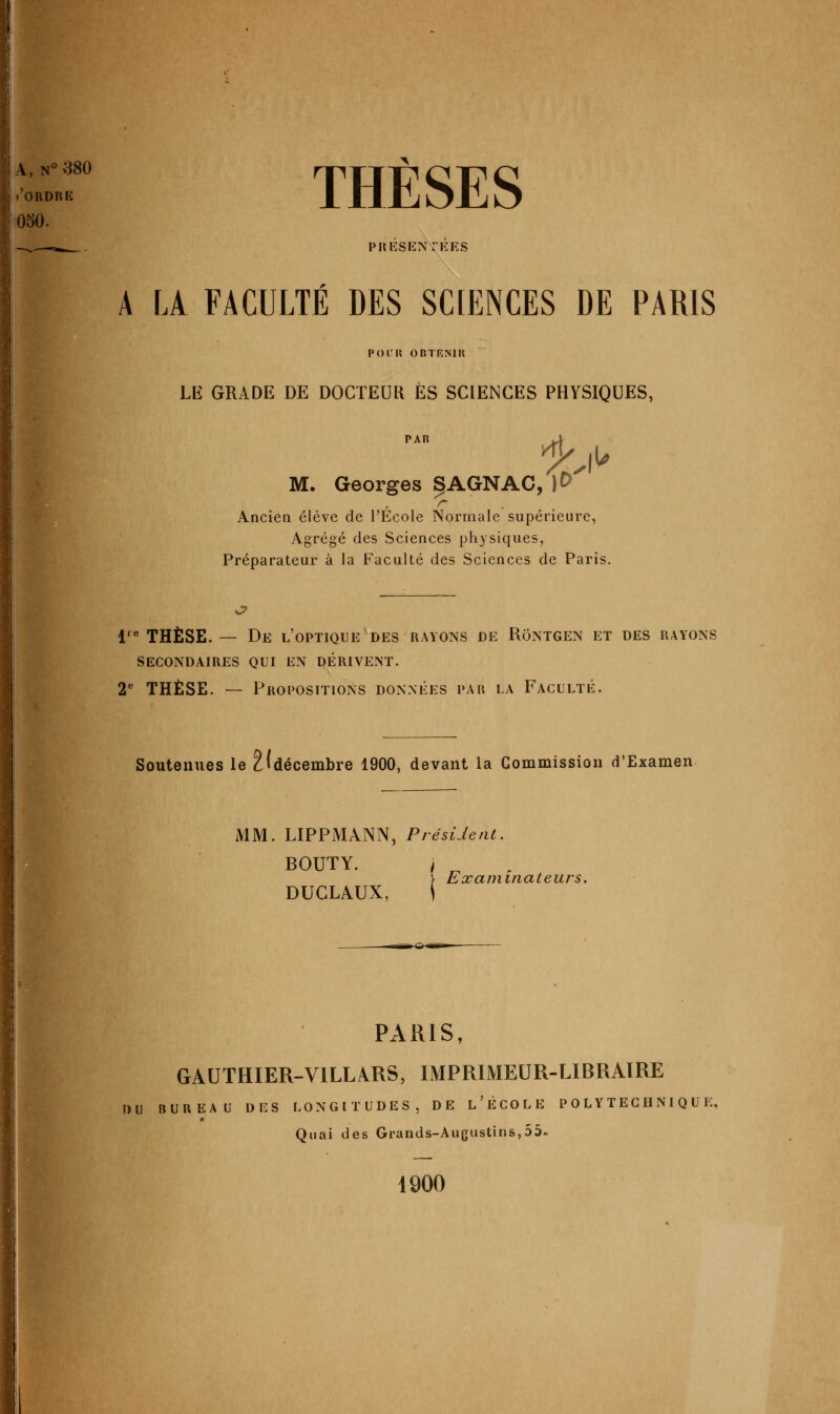 4, N ^^80 ('ordre 050. THÈSES PRIîSENriiES A LA FACULTÉ DES SCIENCES DE PARIS POIM? OBTKNIU LE GRADE DE DOCTEUK ES SCIENCES PHYSIQUES, PAR Kt M. Georges SAGNAC, ]0 r Ancien élève de l'École Normale supérieure, Agrégé des Sciences ph3^siques, Préparateur à la Faculté des Sciences de Paris. v7 1'^ THÈSE. — De l'optique des rayons de Rôntgen et des rayons SECONDAIRES QUI EN DÉRIVEINT. V THÈSE. — Propositions données par la Faculté. Soutenues le 2(décembre 1900, devant la Commission d'Examen MM. LIPPMANN, Président. BOUTY. / ) Examinateurs. DUCLAUX, i PARIS, GAUTHIER-VILLARS, IMPRIMEUR-LIBRAIRE r)u bureau des longitudes, de l'école polytechnique. Quai des Grands-Augustins,55. 1900