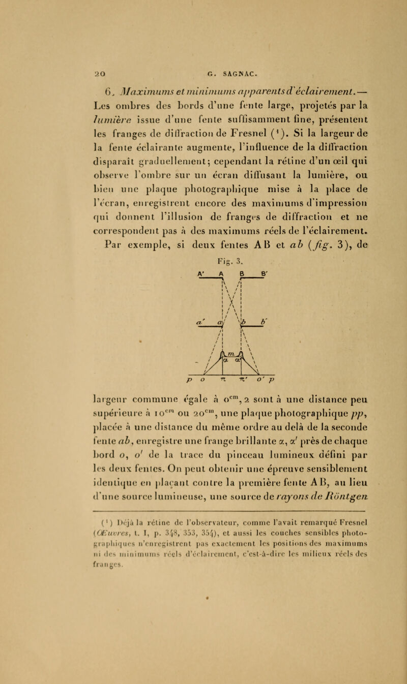 6, Maxunnnis et inlniniiuus aftparentsd éclaireinenL. — Les ombres des bords d'une fente large, projetés par la lumière issue d'une fente suffisamment fine, présentent les franges de diffraction de Fresnel (^). Si la largeur de la fente éclairante augmente, l'influence de la dilfraciion disparaît graduellement-, cependant la rétine d'un œil qui observe Tombre sur un écran diffusant la lumière, ou bien une plaque pliolograpbique mise à la place de l'écran, enregistrent encore des maximums d'impression qui donnent l'illusion de frang<^s de diffraction et ne correspondent pas à des maximums réels de l'éclairement. Par exemple, si deux fentes AB et ab {fig. 3), de ' ( \/n, / \ ^ 1/ a a.' \ p o n -K' o' p laîgeur commune égale h o*^^, 2 sont à une distance peu supérieure à lo^' ou 20^^', une plarjue photographique pp^ placée à une distance du même ordre au delà de la seconde fente ab^ enregistre une frange brillante a, a' près de chaque bord o, o' de la trace du pinceau lumineux défini par les deux fentes. On peut obtenir une épr(;uve sensiblement ideuiiijue en plaçant contre la premièie fente A B, au lieu d'une source lumineuse, une aouice de rayons de Jiôntgefi (') l)<'jà la icline do robservalcur, comme TavaiL remarque l'rcsncl {Œuvres, l. I, p. .l'jX, •533, B')/)), et aussi les couches sensibles plioto- f;i;iplii(|u<'s n'enregislrciit pas exactement les positions des maximums ni (les iiiiuimiuris réels d'cclaircmcnt, c'csl-à-dirc les milieux réels des franycs.