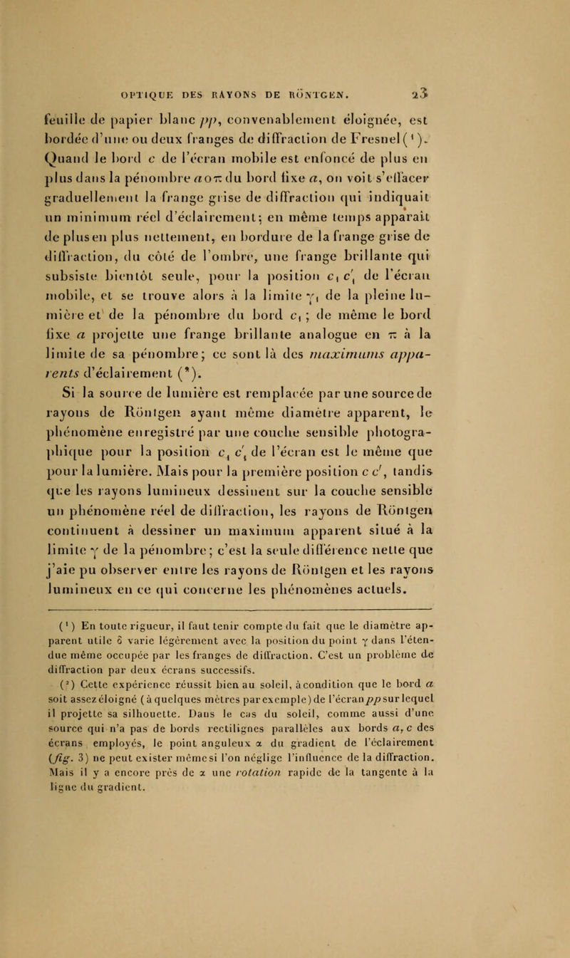 feuille de papier blanc/;/;, convenablement éloignée, est bordée crunt? ou deux franges de diffraction de Fresnel( ' ). Quand le ])ord c de l'écran mobile est enfoncé de plus en plus dans la pénombre r^or: du bord fixe «, on voit s'cdacer graduellement la fj'ange giise de diffraction qui indiquait un minimum réel d'éclairement: en même temps apparaît de plus en plus nettement, en borduie de la frange grise de diffraction, du côté de l'ombre, une frange brillante qui subsiste bientôt seule, poui' la position c, c\ de l'écran mobile, et se trouve alors à la limiie y, de la pleine lu- mière et^ de la pénombre du bord c, ; de même le bord fixe a projette une frange brillante analogue en r: à la limite de sa pénombre; ce sont là des maxlmiuns appa- rents d'éclairement (*). Si la soui'ce de lumière est remplacée par une source de rayons de Ronigen ayant même diamètre apparent, le phénomène enregistré par une couche sensible phologra- ])hique pour la position c, c\ de l'écian est le même que pour la lumière. Mais pour la première position c c', tandis que les rayons lumineux dessinent sur la couche sensible un phénonjène réel de diiïiaction, les rayons de Konlgen continuent à dessiner un maximum apparent situé à la limite y de la pénombre ; c'est la seule diflerence nette que j'aie pu observer entre les rayons de Rontgen et les rayons lumineux en ce ([ui concerne les phénomènes actuels. ( ' ) En toute rigueur, il faut tenir compte du fait que le diamètre ap- parent utile Ô varie légèrement avec la position du point y dans l'éten- due même occupée par les franges de diU'raction. C'est un problème de diffraction par deux écrans successifs. {') Cette expérience réussit bien au soleil, àcoadition que le bord a soit assez éloigné (à quelques mètres par ex cm pie) de l'écran/?/? sur lequel il projette sa silhouette- Dans Je cas du soleil, comme aussi d'une source qui n'a pas de bords rectilignes parallèles aux bords a^c des écrans employés, le point anguleux a du gradient de i'éclairement i/ig. 3) ne peut exister mèmesi l'on néglige l'influence de la diffraction. Mais il y a encore près de a une rotation rapide de la tangente à la ligne du gradient.