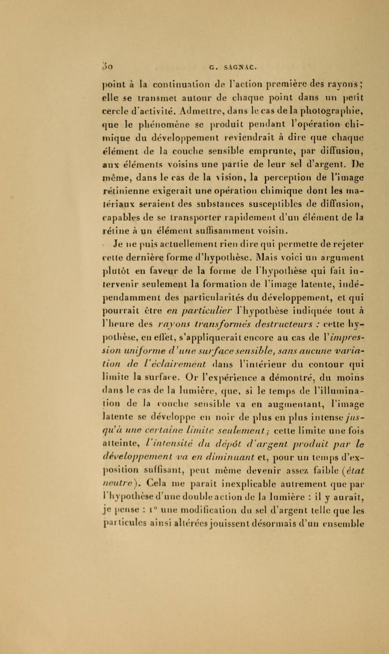 ])oint à la coiuinualioii de Taclion première des rayons; elle se transmet autour de chaque point dans un })eiit cercle d'activité. Admettre, dans le cas de la photographie, cjue le phénomène se produit pendant l'opération chi- mique du développemetU leviendrait à dire que chaque élément de la couche sensible emprunte, par diffusion, aux éléments voisins une parlie de leur sel d'argent. De même, dans le cas de la \ision, la perception de l'image rétinienne exigerait une opération chimique dont les ma- tériaux seraient des substances susceptibles de diffusion, capables de se transporter rapidement d'un élément de la rétine à un élément suffisammerit voisin. Je ne puis actuellement rien dire qui permette de rejeter celte dernière forme d'hypothèse. Mais voici uir argument plutôt en faveur de la forrue de 1 hypothèse qui fait in- tervenir seulement la formation de Timage latente, indé- pendamment des particularités du développement, et qui pourrait être en particulier l'hypothèse indicpiée tout à riieuie des rayons transformés destructeurs : celle hy- pothèse, en effet, s'appliquerait encore au cas de V inipres- sion uniforme d'une su/face sensible, sans aucune varia' tion de l'éclairement dans l'intérieur' du contour (pii limite la surfa<e. Or l'expérience a démontré, du moins dans le cas de la lirmière, que, si le temps de Tillumina- tion de la couche sensible va en augtireniant, l'image latente se développe en noir de plus en plus intenseyz/.ç- (]U(L une certaine liniife seulement^ celte limite une fois atteinte, l'intensité du dépôt d'argent produit par le déi'etoppement va en diminuant et, pour un temps d'ex- position suffisant, peut nrème devenir assez faible (^élat neutre). Cela me parait inexplicable autrement que par l'hypothèse d'une double action de la lumière : il y aurait, je [)ense : i une modilication du sel d'argent telle que les particules ainsi altérées jouissent désormais d'un ensemble