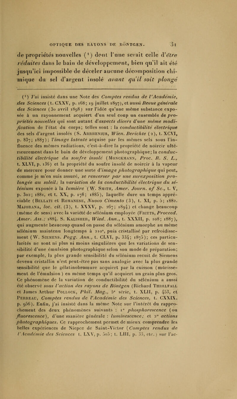 (le propriétés nouvelles (') donl l'une serait celle iVêtre réduites clans le bain de développement, bien qu'il ail été jusqu'ici impossible de déceler aucune décomposition chi- mique du sel d'argent insolé avant qu'il soit plojigé (*) J'ai insisté dans une Note des Comptes rendus de l'Académie^ des Sciences (t. CXXV, p. i68; 19 juillet 1897), ^^ aussi Revue générale des Sciences (3o avril 1898) sur l'idée qu'une uiême substance expo- sée à un i-ayonnement acquiert d'un seul coup un ensemble Aq pro- priétés nouvelles qui sont autant ô!aspects divers d'une même modi- fication de l'état du corps; telles sont : la conductibilité électrique des sels d'argent insolés (S. Arriienius, Wien. Berichte (2), t. XCVI, p. 887; 1887); Vimage latente acquise par les mêmes sels sous l'in- fluence des mêmes radiations, c'est-à-dire la propriété de noircir ulté- rieurement dans le bain de développement photographique; la conduc- tibilité électrique du soufre insolé (iMongkmann, Proc. R. S. L., t. XLVI, p. i36) et la propriété du soufre insolé de noircir à la vapeur de mercure pour donner une sorte AHmage photographique qui peut, comme je m'en suis assuré, se renverser par une surexposition pro- longée au soleil; la variation de la conductibilité électrique du sé- lénium exposée à la lumière ( W. Smith, Amer. Journ. of Se, t. V, p. 3o2 ; 1881, et t. XX, p. 178; i885), laquelle dure un temps appré- ciable ( Bellati et RoMANESE, Nuovo Cimento (3), t. XI, p. 5; 1882, Majorana, loc. cit. (3), t. XXXV, p. 267; 1894) et change beaucoup (même de sens) avec la variété de sélénium employée (Fritts, Proceed. Amer. Ass.; 1884. S. Ivalisiier, Wied. Ann., t. XXXII, p. 108; 1887), qui augmente beaucoup quand on passe du sélénium amorphe au même sélénium maintenu longtemps à 210°, puis cristallisé par refroidisse- ment (W. SiEMExs. Pogg. Ann., t. CLVI, p. 334; 1875); ces particu- larités ne sont ni plus ni moins singulières que les variations de sen- sibilité d'une émulsion photographique selon son mode de préparation; par exemple, la plus grande sensibilité du sélénium recuit de Siemens devenu cristallin n'est peut-être pas sans analogie avec la plus grande sensibilité que le gélalinobromure acquiert parla cuisson (mûrisse- ment de l'émulsion ) en même temps qu'il acquiert un grain plus gros. Ce phénomène de la variation de conductibilité du sélénium a aussi été observé sous faction des rayons de Rontgen (Richard Tiirklfall et James Arthur Pollock, PJiil. Mag., b série, t. XLII, p. 4^3, et Perreau, Comptes rendus de l'Académie des Sciences, t. CXXIX, p. 956). Enfin, j'ai insisté dans la même Note sur l'intérêt du rappro- chement des deux phénomènes suivants : i phosphorescence (ou fluorescence'), d'une manière générale : luminescence ; et 2'' actions photographiques. Ce rapprochement permet de mieux comprendre les belles expériences de Niepce de Saint-Victor {Comptes rendus de l'Académie des Sciences l. LX\', p. .k).') ; t. LUI, p, o.'î, ctc.j sur l'ac-