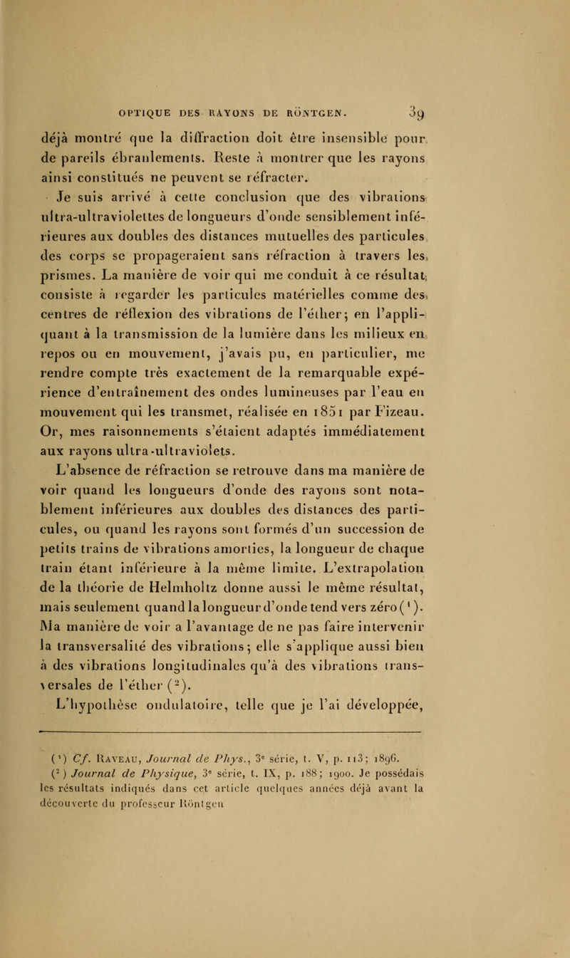 déjà montré que la diffraction doit être insensible pour de pareils ébranlements. Reste à montrer que les rayons ainsi constitués ne peuvent se réfracter. Je suis arrivé à cette conclusion que des vibrations ulua-ultravioleltes de longueurs d'onde sensiblement infé- rieures aux doubles des distances mutuelles des particules des corps se propageraient sans réfraction à travers les, prismes. La maijière de voir qui me conduit à ce résultat, consiste à icgarder les particules matérielles comme des» centres de réflexion des vibrations de Téilier; en l'appli- quant à la transmission de la lumière dans les milieux en ie[)OS ou en mouvement, j'avais pu, en particulier, me rendre compte très exactement de la remarquable expé- rience d'entraînement des ondes lumineuses par l'eau en mouvement qui les transmet, réalisée en i85i parFizeau. Or, mes raisonnements s'étaient adaptés immédiatement aux rayons ultra-ultraviolets. L'absence de réfraction se retrouve dans ma manière de voir quand les longueurs d'onde des rayons sont nota- blement inférieures aux doubles des distances des parti- cules, ou quand les rayons sont formés d'un succession de petits trains de vibrations amorties, la longueur de chaque train étant inférieure à la même limite. L'extrapolation de la théorie de Helmhollz donne aussi le même résultat, mais seulement quand la longueur d'onde tend vers zéro(' ). J\Ja manière de voir a l'avantage de ne pas faire intervenir la transversaliié des vibrations-, elle s'applique aussi bien à des vibrations longitudinales qu'à des vibrations trans- >ersales de réther(-). L'hypothèse ondulatoire, telle que je l'ai développée, (') Cf. Raveau, Journal de Phys.^ 3^ série, t. V, p. ii3; 189G. (^ ) Journal de Physique^ 3 série, L. IX, p. 188; 1900. Je possédais les résultats indiqués dans cet article quelques années déjà avant la découverte du professeur llontgcn