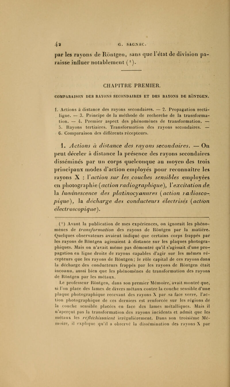 par les rayons de Rijnlgen, sans que l'élat de division pa- raisse influer notablement ( ' ). CHAPITRE PREMIER. COMPARAISON DE3 RAYONS SECONDAIRES ET DES RAYONS DE RÔNTGEN. 1. Actions à distance des ra3'ons secondaires. — 2. Propagation rccli- ligne. — 3. Principe de la méthode de recherche de la transforma- tion. — 4. Premier aspect des phénomènes de transformation. — 5. Rayons tertiaires. Transformation des rayons secondaires. — 6. Comparaison des diflérents récepteurs. 1. Actions à distance des rnjons secondaires. — On ))eut déceler à dislance la présence des rayons secondaires disséminés par un corps quelconque au moyen des trois ])rincipaux modes d'action employés pour reconnaître les rayons X : Vaction sur les couches sensibles employées en plioiograpliie (action radiographigue), ['excitation de la luminescence des platinocjanures [action iadiosco- pique), la décharge des conducteurs élecfrisés (action électroscopiq ue). (') Avant la publication de mes expériences, on ignorait les phéno- mènes de transformation des rayons de Uontgen par la matière. (Quelques observateurs avaient indiqué que certains corps frappés par les rayons de Hôntgen agissaient à distance sur les plaques photogra- I)hiques. INIais on n'avait même pas démontré qu'il s'agissait d'une pro- pagation en ligne droite de rayons capables d'agir sur les mêmes ré- cepteurs que les rayons de Rontgen; le rôle capital de ces rayons dans la décharge des conducteurs frappés par les rayons de RiHitgen était inconnu, aussi bien que les phénomènes de transformation des rayons de Kfintgcn par les métaux. l-,c professeur Hontgen, dans son premier Mémoire, avait niontré que, si l'on place des lames de divers métaux contre la couche sensible d'une j)laquc photographique recevant des rayons X par sa face verre, l'ac- tion photographique de ces derniers est renforcée sur les régions de la couche sensible placées en face des lames métalliques. Mais il n'aperçut j)as la transformation des rayons incidents et admit ({ue les métaux les réfléchissaient irrégulièrement. Dans son troisième Mé- moire, il cxplifinc (|ii'il a observé la disscn)ination des rayons X par