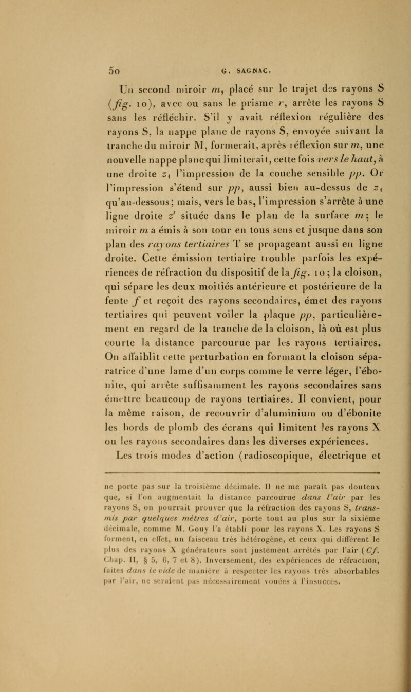 Un second miroir w, placé sur le trajet des rayons S {fig- lo), avec ou sans le prisme /', arrête les rayons S sans les réfléchir. S'il y avait réflexion régulière des rayons S, la nappe plane de rayons S, envoyée suivant la trancliedu miroir M, formerait, après réflexion sur/n, une nouvelle nappe plane qui limiterait, cette (ois vers le haut, à une droite ^< l'impression de la couche sensible pp. Or l'impression s'étend sur pp^ aussi bien au-dessus de Zi qu'au-dessous; mais, vers le bas, l'impression s'arrête à une ligne droite z' située dans le plan de la surface r?i'^ le miroir m a émis à son tour en tous sens et jusque dans son plan des rayojis tertiaires T se propageant aussi en ligne droite. Cette émission tertiaire iiouble parfois les expé- riences de réfraction du dispositif de la yZ^. lo^la cloison, qui sépare les deux moitiés antérieure et postérieure de la fente f ^i reçoit des rayons secondaires, émet des rayons tertiaires qui peuvent voiler la plaque pp^ particulière- ment en regard de la tranche de la cloison, là où est ()lus courte la distance parcourue par les rayons tertiaires. On affaiblit (elte perturbation en formant la cloison sépa- ratrice d'une lame d'un corps comme le verre léger, l'ébo- nite, qui anète suffisannnent les rayons secondaires sans émt tire beaucoup de rayons tertiaires. Il convient, pour la même raison, de recouvrir d'aluminium ou d'ébonite les bords de plomb des écrans qui limitent les rayons X ou les rayons secondaires dans les diverses expériences. Les tiois modes d'action (radioscopique, électiique et ne porte pas sur la troisièinc décimale. Il ne me parait pas douteux que, si l'on augmentait la distance parcourue dans l'air par les rayofis S, on p(jurrait prouver (|ue la réfraction des rayons S, trans- mis par quel({ucs mètres d'air, porte tout au plus sur la sixième liécimale, comine M. Gou_y l'a établi pour les rayons X. Les rayons S forment, en ciïet, un faisceau très hétérogène, et ceux qui diffèrent le plus des rayons X générateurs sont justement arrêtés par l'air {Cf. Cliap. II, § 5, 0, 7 et 8). Inversement, des expériences de réfraction, faites dans le vide (\c niiinière à respecter les rayons très absorbablcs p.«r r.iir, lie sriiiicnt pas nécessairement \ouccs à l'insuccès.