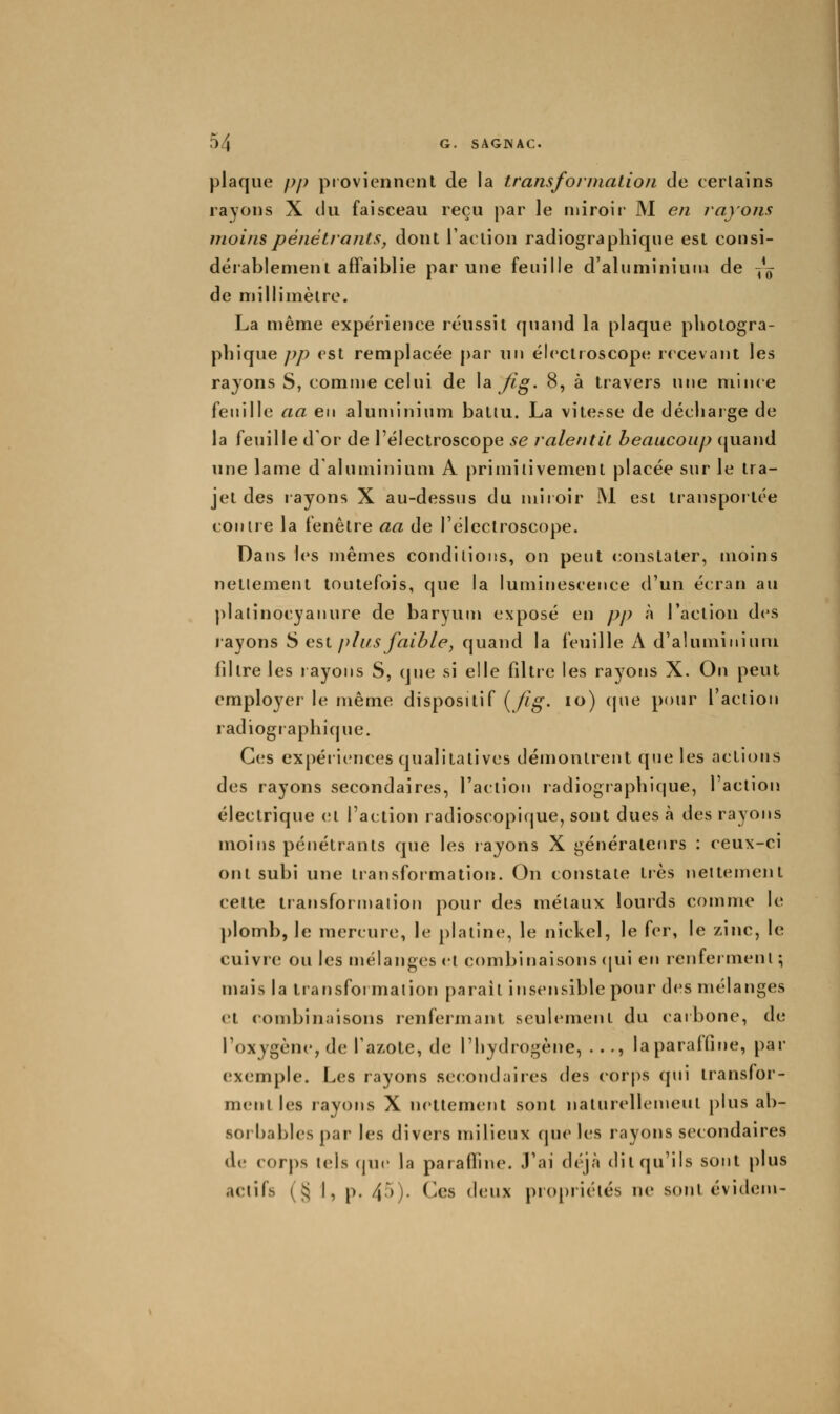 plaque pp proviennent de la transformalion de certains rayons X du faisceau reçu par le miroir M en rayons moins pénétrants, dont l'action radiographique est consi- dérablement affaiblie par une feuille d'aluminium de -^^ de millimètre. La même expérience réussit quand la plaque photogra- phique pp est remplacée par un éicctroscope recevant les rayons S, comme celui de \ai Jlg. 8, à travers une mince feuille aa en aluminium batiu. La vitesse de décharge de la feuille d'or de l'électroscope se ralentit beaucoup cjuand une lame d'aluminium A primitivement placée sur le tra- jet des rayons X au-dessus du miroir IM est transportée conue la fenêtre aa de l'électroscope. Dans h's mêmes condilions, on peut constater, moins netlement toutefois, que la luminescence d'un écran au plalinocyanure de baryum exposé en pp à l'action des rayons S est plus faible, quand la feuille A d'aluminium filtre les rayons S, que si elle filtre les rayons X. On peut employer le même dispositif {/ig. lo) cpie pour l'action radiogi aphique. Ces expériences qualitatives démontrent que les actions des rayons secondaires, l'action radiogiaphique, l'action électrique et l'action radioscopique, sont dues à des rayons moitis pénétrants que les rayons X générateurs : ceux-ci ont subi une transformation. On constate tiès nettement celte tiansforn)alion pour des métaux lourds comme le ])lomb, le mercure, le platine, le nickel, le fer, le zinc, le cuivre ou les mélanges cl combinaisons (|ui en renferment; mais la transformalion paraît insensible pour des mélanges et combinaisons renfermant seulement du caibone, de l'oxygène, de l'azote, de l'hydrogène, ..., la paraffine, par exemple. Les rayons secondaires des corps qui transfor- ment les rayons X nettement sont naturellement plus ab- sorbables par les divers milieux que les rayons secondaires de corps tels cpic la parafTnie. J'ai déjà dit qu'ils sont plus actifs (i:} I, p. 4.)). Ces i\vA\x propriétés ne sont évidem-